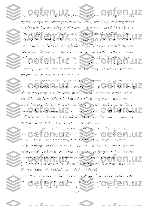 analizda foydalanish quvvatli lazerlar paydo bo‘lishi bilan boshlangan. Uzluksiz
rejimda ishlaydigan lazerlar yordamida bug‘latish, termik bug‘latishning bir turi
hisoblansada,   bundagi   qulaylik   na’munaning   kichik   bir   nuqtasini   alohida   olib,
lokal   qizdirish   va   bug‘latish   orqali   lokal   spektral   analizlar   o‘tkazish
imkoniyatining   mavjudligida.   Lekin   bu   usulda   teploionlar   bilan   bog‘liq   fon
oshib   ketadi.   Uni   kamaytirishning   birdan-bir   yo‘li,   impuls   rejimda   ishlaydigan
lazerlardan   foydalanish   hisoblanadi.   Bunda   bug‘latuvchi   lazerga   nisbatan
uyg‘otuvchi  va ionlashtiruvchi  lazerlarni  ma’lum vaqt (10 -6  
s) kechiktirish yo‘li
bilan sinxron ishlashini ta’minlash orqali erishiladi. Ikkinchi qulayligi shundaki,
juda   noyob   kam   miqdordagi   na’munalarni   xam   ehtiyotlab   sarflash   yo‘li   bilan
spektral analizni amalga oshirish mumkin. 
Bu   atomizatorlardan   tashqari   moddalarni   atomar   holga   keltirish   uchun
tezlatilgan   elektronlar   va   ionlar   dastasidan   ham   foydalaniladi.   Biz   ularning
ishlash   jarayoniga   to‘xtalmaymiz,   chunki   bu   usullar   hozirgi   zamon   spektral
analizida   juda   kam   ishlatiladi.   Spektral   analizda   eng   muhim   etaplardan   biri
tashqi   “parazit”   fonlarni   yo‘qotish   va   foydali   signalni   qayd   qilishdan   iborat.
Bugungi   kunda   elektron   va   ionlarni   yuqori   sezgirlik   bilan   qayd   qilishga
mo‘ljallangan   bir-biridan   farq   qiladigan   ikki   xil   asboblar   bor:   biri   proporsial
schyotchik, ikkinchisi ikkilamchi elektron ko‘paytirgich. 
Birinchi   asbobda   fotoionizatsiya   jarayonida   hosil   bo‘ladigan   elektronlar
qayd   qilinadi.   Bunda   gazning   bosimini   va   tezlatuvchi   kuchlanishni   tanlagan
holda   kuchayish   koeffitsientining     qiymatida   yakkalangan   elektronni   qayd
qilish   rejimiga   erishish   mumkin.   Ikkinchi   asbobda,   ikkilamchi   elektron
ko‘paytirgich   yordamida   vakuumda   fotoionizatsiya   jarayonida   hosil   bo‘lgan
ionlar qayd qilinadi. Bunda asosan talab fotoionizatsion kamerada 
(10 -6  
mm.sim.ust)   vakuum   bo‘lishi   va   ionlarning   analitik   zonadan   qayd   qilish
sistemasigacha erkin harakatini ta’minlash hisoblanadi.
Misol sifatida atom-fotoionizatsion analizda qo‘llaniladigan qayd qiluvchi
sistemaning ishlash prinsipiga to‘xtalamiz. Atomizator yordamida hosil qilingan
atom-molekulyar   dasta   90 0
  burchak   ostida   har   xil   to‘lqin   uzunliklardagi   lazer
46 