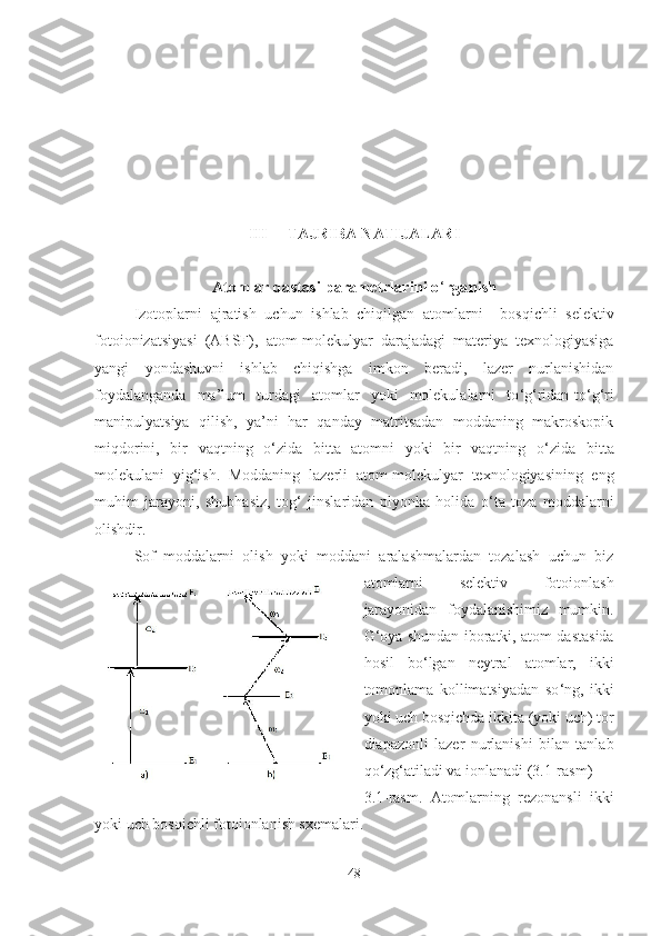 III  TAJRIBA NATIJALARI
A tomlar dastasi parametrlarini o ‘ rganish
Izotoplarni   ajratish   uchun   ishlab   chiqilgan   atomlarni     bosqichli   selektiv
fotoionizatsiyasi   (ABSF) ,   atom-molekulyar   darajadagi   materiya   texnologiyasiga
yangi   yondashuvni   ishlab   chiqishga   imkon   beradi,   lazer   nurlanishidan
foydalanganda   ma ’ lum   turdagi   atomlar   yoki   molekulalarni   to ‘ g ‘ ridan-to ‘ g ‘ ri
manipulyatsiya   qilish,   ya’ni   har   qanday   matritsadan   moddaning   makroskopik
miqdorini,   bir   vaqtning   o ‘ zida   bitta   atomni   yoki   bir   vaqtning   o ‘ zida   bitta
molekulani   yig ‘ ish.   Moddaning   lazerli   atom-molekulyar   texnologiyasining   eng
muhim   jarayoni,   shubhasiz,   tog ‘   jinslaridan   plyonka   holida   o ‘ ta   toza   moddalarni
olishdir.
Sof   moddalarni   olish   yoki   moddani   aralashmalardan   tozalash   uchun   biz
atomlarni   selektiv   fotoionlash
jarayonidan   foydalanishimiz   mumkin.
G ‘ oya shundan iboratki, atom dastasida
hosil   bo ‘ lgan   neytral   atomlar,   ikki
tomonlama   kollimatsiyadan   so ‘ ng,   ikki
yoki uch bosqichda ikkita (yoki uch) tor
diapazonli   lazer   nurlanishi   bilan   tanlab
qo ‘ zg ‘ atiladi va ionlanadi (3.1-rasm)
3.1 -rasm.   Atomlarning   rezonansli   ikki
yoki uch bosqichli fotoionlanish sxemalari .
48 