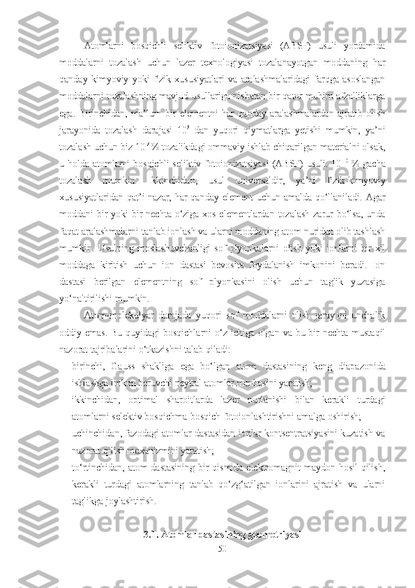 Atomlarni   bosqichli   seliktiv   fotoionizatsiyasi   (ABSF)   usuli   yordamida
moddalarni   tozalash   uchun   lazer   texnologiyasi   tozalanayotgan   moddaning   har
qanday   kimyoviy   yoki   fizik   xususiyatlari   va   aralashmalaridagi   farqga   asoslangan
moddalarni tozalashning mavjud usullariga nisbatan bir qator muhim afzalliklarga
ega.   Birinchidan,   ma’lum   bir   elementni   har   qanday   aralashmalardan   ajratib   olish
jarayonida   tozalash   darajasi   10 3
  dan   yuqori   qiymatlarga   yetishi   mumkin,   ya’ni
tozalash uchun biz 10 -7 
% tozalikdagi ommaviy ishlab chiqarilgan materialni olsak,
u holda atomlarni  bosqichli  seliktiv fotoionizatsiyasi  (ABSF)  usuli. 10 -10  
% gacha
tozalash   mumkin.   Ikkinchidan,   usul   universaldir,   ya ’ ni   fizik-kimyoviy
xususiyatlaridan qat ’ i nazar, har qanday element  uchun amalda qo‘llaniladi. Agar
moddani bir  yoki  bir nechta o‘ziga xos elementlardan tozalash  zarur bo‘lsa,  unda
faqat aralashmalarni tanlab ionlash va ularni moddaning atom nuridan olib tashlash
mumkin.   Usulning   moslashuvchanligi   sof   plyonkalarni   olish   yoki   ionlarni   bir   xil
moddaga   kiritish   uchun   ion   dastasi   bevosita   foydalanish   imkonini   beradi.   Ion
dastasi   berilgan   elementning   sof   plyonkasini   olish   uchun   taglik   yuzasiga
yo‘naltirilishi mumkin.
Atom-molekulyar   darajada   yuqori   sof   moddalarni   olish   jarayoni   unchalik
oddiy emas. Bu quyidagi  bosqichlarni  o‘z ichiga olgan va bu bir nechta mustaqil
nazorat tajribalarini o‘tkazishni talab qiladi: 
- birinchi,   Gauss   shakliga   ega   bo‘lgan   atom   dastasi ning   keng   diapazonida
ishlashga imkon beruvchi neytral atomlar manbasini yaratish; 
- i kkinchidan,   optimal   sharoitlarda   lazer   nurlanishi   bilan   kerakli   turdagi
atomlarni selektiv bosqichma-bosqich fotoionlashtirishni amalga oshirish; 
- uchinchidan, fazodagi atomlar dastasidan ionlar kontsentratsiyasini kuzatish va
nazorat qilish mexanizmini yaratish; 
- to‘rtinchidan, atom dastasining bir qismida elektromagnit maydon hosil  qilish,
kerakli   turdagi   atomlarning   tanlab   qo‘zg‘atilgan   ionlarini   ajratish   va   ularni
taglikga joylashtirish. 
3.1. Atomlar dastasining geometriyasi
50 