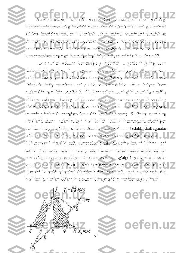 Atom-molekulyar   darajada   yuqori   toza   moddalarni   olish   yo‘lidagi
tadqiqotlarning navbatdagi bosqichi lazer nurlanishi bilan kerakli turdagi atomlarni
selektiv   bosqichma-bosqich   fotoionlash   uchun   optimal   sharoitlarni   yaratish   va
atomlarning   konsentratsiyasini   kuzatish,   nazorat   qilish   mexanizmini   amalga
oshirishdan   iborat.   Atomlar   dastasida   ionlarning   fazoda   taqsimlanishi   va   atomlar
konsentratsiyasining tigel haroratiga bog‘liqligi indiy atomi misolida o‘rganildi.
Lazer   nurlari   vakuum   kamerasiga   yo‘naltirildi,   u   yerda   indiyning   atom
dastasi   hosil   qilindi   va   o‘rganilayotgan   hajmga,   o‘lchami   yuzlab   mikrondan   kam
bo‘lgan nuqtaga yo‘naltirildi. Bu nurning yuqori fazoviy o‘lchamlarini ta’minladi.
Tajribada   indiy   atomlarini   qo‘zg‘atish   va   ionlashtirish   uchun   bo‘yoq   lazer
nurlanishining to‘lqin uzunligi   
1 =410,2 nm to‘lqin uzunligi bilan 5р 2
Р
1/2    6s 2
S
1/2
o‘tishga   sozlandi.   Bunday   to‘lqin   uzunligi   bilan   lazer   nurlanishi   bir   vaqtning
o‘zida   indiy   atomlarini   qo‘zg‘atdi   va   ionlashdi,   chunki   ikki   fotonning   energiyasi
atomning   ionlanish   energiyasidan   oshib   ketdi   (3.3-rasm)   [5]   (indiy   atomining
o‘tishlari).   Atom   nurlari   tufayli   hosil   bo‘ldi   1700   K   haroratgacha   qizdirilgan
pechdan   indiy   bug‘ining   chiqishi.   Atomlar   dastasi   4   mm   teshikli   diafragmalar
to ‘ plami bilan biriktirilgan. Atomlar dastasidagi atomlarning kontsentratsiyasi 
10 10
  atom/sm   3
  ni tashkil etdi. Kameradagi qoldiq gazlarning bosimi 10 -5
mmHg ni
tashkil   etdi.   Lazer   nurlari   linzalar   yordamida   atom   nurlari   hududida   diametri   0,1
mm   bo ‘ lgan   nuqtaga   qaratilgan.   Elektromexanik   qo ‘ zg ‘ atgich   yordamida   linzalar
vaqt   birligida  bir   xilda  dasta   bo ‘ ylab  harakatlandi.  Natijada,  lazer  nurlari  atomlar
dastasini  "x" yoki  "y" yo ‘ nalishlaridan birida kesib o ‘ tdi. Fotoionlanish natijasida
hosil bo ‘ lgan ionlar ikkilamchi elektron ko‘paytirgich tomonidan qayd qilinadi.
51 