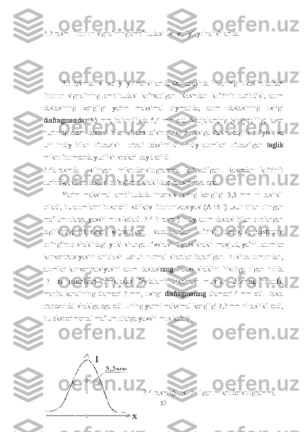 3.3-rasm. Fotoion signalining amplitudasi "x" va "y" yo'nalishlarida
3.3-rasmda "x" va "y" yo ‘ nalishlarida skanerlashda linzaning fokus holatidan
fotoion   signalining   amplitudasi   ko ‘ rsatilgan.   Rasmdan   ko ‘ rinib   turibdiki,   atom
dastasining   kengligi   yarim   maksimal   qiymatida,   atom   dastasining   oxirgi
diafragmasida n   85   mm   balandlikda   6,4   mm   edi.   Natijalarning   ishonchliligi   lazer
nurining   atom   dastasi   bilan   o ‘ zaro   ta’sir   qilish   zonasiga   shisha   taglik   qo ‘ yish   va
uni   indiy   bilan   o‘tqazish     orqali   tekshirildi.   Indiy   atomlari   o‘tqazilgan   taglik
mikrofotometrda yutilish spektri qayd etildi. 
3.4a-rasmda     olingan   mikrodensitogramma   ko ‘ rsatilgan.   Rasmdan   ko ‘ rinib
turibdiki, atom dastasi qo ‘ ng ‘ iroq shaklidagi taqsimotga ega.
Yarim   maksimal   amplitudada   intensivlikning   kengligi   5,5   mm   ni   tashkil
qiladi, bu atomlarni bosqichli seliktiv fotoionizatsiyasi (ABSF) usuli bilan olingan
ma’lumotlarga yaxshi mos keladi. 3.4 b-rasm ) indiy  atom dastasi bilan qoplangan
taglikning   fotosurati   ko ‘ rsatilgan.   Raqamlardan   ko ‘ rinib   turibdiki,   dastaning
qo ‘ ng ‘ iroq   shaklidagi   yoki   shunga   o ‘ xshash   Gauss   shakli   mavjud,   ya’ni.   atomlar
konsentratsiyasini   aniqlash   uchun   normal   shartlar   bajarilgan.   Boshqa   tomondan,
atomlar   konsentratsiyasini   atom   dastasi ning   Gauss   shaklini   hisobga   olgan   holda
[3]   da   keltirilgan   formuladan   foydalanib   hisoblash   mumkin.   Bizning   holatda,
manba kanalining diametri 3 mm, oxirgi   diafragmaning   diametri 4 mm edi. Dasta
trapezoidal shaklga ega edi. Uning yarmi maksimal kengligi 7,3 mm ni tashkil etdi,
bu eksperimental ma’lumotlarga yaxshi mos keladi.
3.4-rasm a)hosil bo'lgan mikrodensitogramma
52 