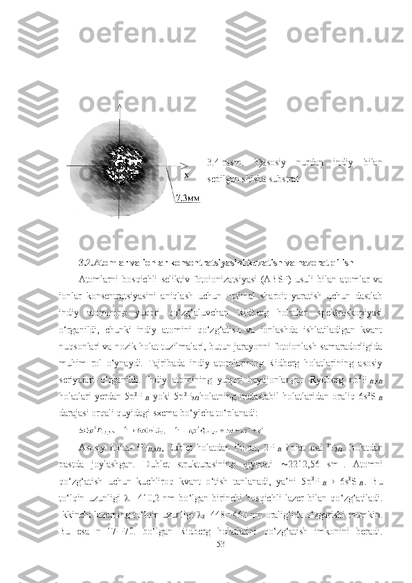 3.4-rasm.   b)asosiy   nurdan   indiy   bilan
sepilgan shisha substrat
3.2. Atomlar va ionlar konsentratsiyasini kuzatish va nazorat qilish  
Atomlarni   bosqichli   seliktiv   fotoionizatsiyasi   (ABSF)   usuli   bilan   atomlar   va
ionlar   konsentratsiyasini   aniqlash   uchun   optimal   sharoit   yaratish   uchun   dastlab
indiy   atomining   yuqori   qo‘zg‘aluvchan   Ridberg   holatlari   spektroskopiyasi
o‘rganildi,   chunki   indiy   atomini   qo‘zg‘atish   va   ionlashda   ishlatiladigan   kvant
nuqsonlari va nozik holat tuzilmalari, butun jarayonni fotoionlash samaradorligida
muhim   rol   o‘ynaydi.   Tajribada   indiy   atomlarining   Ridberg   holatlarining   asosiy
seriyalari   o‘rganildi.   Indiy   atomining   yuqori   hayajonlangan   Rydberg   np 2
P
1/2,3/2
holatlari   yerdan   5p 2
P
1/2   yoki   5p 2
P
3/2 holatning   metastabil   holatlaridan   oraliq   6s 2
S
1/2
darajasi orqali quyidagi sxema bo‘yicha to‘planadi:
Asosiy   holat-   2
P
1/2,3/2 ,   dublet   holatdan   iborat,   2 Р
1/2   holat   esa   2
Р
3/2 .   holatdan
pastda   joylashgan.   Dublet   strukturasining   qiymati    2212,56   sm -1
.   Atomni
qo ‘ zg ‘ atish   uchun   kuchliroq   kvant   o ‘ tish   tanlanadi,   ya’ni   5 р 2
Р
1/2    6s 2
S
1/2 .   Bu
to ‘ lqin   uzunligi   
1 =410,2   nm   bo ‘ lgan   birinchi   bosqichli   lazer   bilan   qo ‘ zg ‘ atiladi.
Ikkinchi lazerning to ‘ lqin uzunligi   
2 =448 ¸ 460 nm oralig ‘ ida o‘zgarishi mumkin.
Bu   esa   n=17 ¸ 70.   bo ‘ lgan   Ridberg   holatlarini   qo ‘ zg ‘ atish   imkonini   beradi.
53 