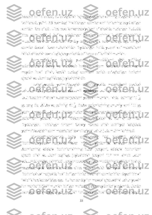 beqaror  bo‘lib  qoladi,  bu  qo‘zg‘alish   hajmidagi   atomlar  sonining   o‘zgarishi  bilan
izohlanadi,   ya’ni.   3.5-rasmdagi   hisoblangan   atomlar   soni   ionlarning   qayd   etilgan
sonidan   farq   qiladi.   Ultra   past   konsentratsiyalarni   o‘lchashda   nurlangan   hududda
bitta   atom   mavjud   bo‘lsa,   aniqlangan   atomlar   sonining   kuchli   tebranishlari
muqarrar   ravishda   kuzatiladi.   Bunday   termodinamik   parametrlarga   ega   bo‘lgan
atomlar   dastasi     lazer   nurlanishidan   foydalangan   holda   yuqori   sof   materiallarni
ishlab chiqarish texnologik jarayonlarida to‘liqroq qo‘llanilishi mumkin.
Atom-molekulyar   darajada   yuqori   sof   moddalarni   olish   yo‘lidagi
tadqiqotlarning   asosiy   va   murakkab   bosqichi   -   atom   dastasida   elektromagnit
maydon   hosil   qilish,   kerakli   turdagi   atomlarni   tanlab   qo‘zg‘atilgan   ionlarini
ajratish va ularni tagliklarga joylashtirishdir.
Hozirgi   vaqtda   yarimo‘tkazgich   texnologiyasida   materiallarni   tozalash
uchun   molekulyar   dastalardan   vakuumli   epitaksiy a   usuli   qo‘llaniladi.   Biroq,   bu
usul faqat bir o ‘ lchovli super panjaralarni yaratishi mumkin. Ishda   qalinligi 10
ga   teng   Ga
1-x Al
x As   va   qalinligi   60   GaAs   qatlamlarining   umumiy   soni   100   ga
yaqin. Ammo Ga +
, Al +
, As + 
fotoion nurlaridan foydalanganda asosan uch o lchamliʻ
qatlamlarni   yaratish   mumkin.   Elektromagnit   fokuslash   va   burilish   tizimidan
foydalangan.   To'plangan   ionlarni   fazoviy   nazorat   qilish   qobiliyati   kelajakda
yarimo ‘ tkazgichli atom materiallari texnologiyasi uchun juda muhim ko ‘ rinadi.
Bizning   tajribamizda   indiy   atomlarining   ikki   bosqichli   selektiv
fotoionizatsiyalash   natijasida   lazer   nurlari   yordamida   amalga   oshirildi.
Atomlarning   selektiv   fotoionlanishining   butun   jarayoni,   selektiv   fotoionlarni
ajratib   olish   va   ularni   taglikga   joylashtirish   jarayoni   10 -5
  mm   simob   ustuni
vakuumda amalga oshiriladi. Jarayon tozalanayotgan moddaning taglikdan boshqa
reagentlar   yoki   materiallar   bilan   aloqa   qilishni   talab   qilmaydi.   Atomlarning
fotoionlashuvi natijasida hosil bo ‘ lgan ionlar birlamchi atomlar bilan deyarli bir xil
issiqlik harakat tezligiga ega. Bu har qanday ion massasi ajratuvchisi uchun yaxshi
ion manbai bo ‘ lishi mumkin bo ‘ lgan mo ‘ tadil elektr maydonlari yordamida ulardan
osongina   kollimatsiyalangan   impulsli   ion   dastasini   hosil   qilish   imkonini   beradi.
55 