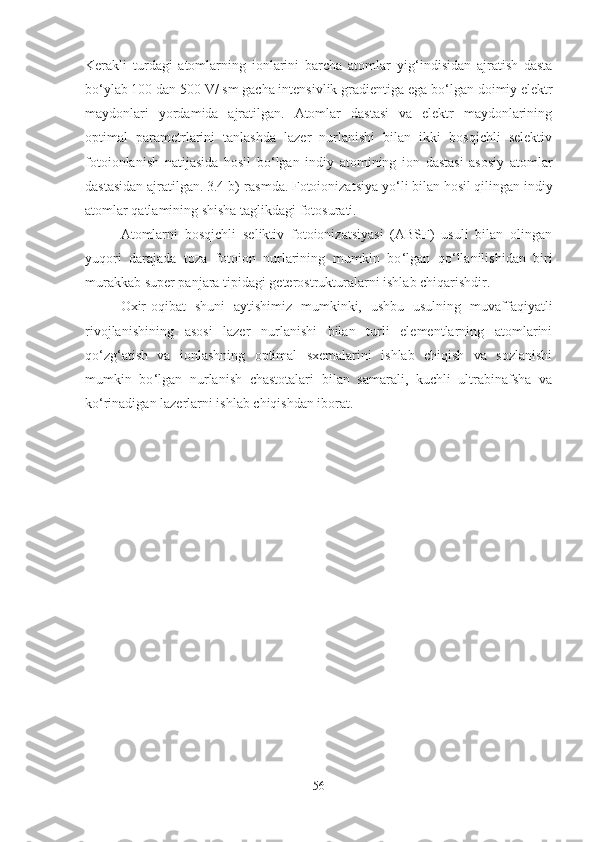 Kerakli   turdagi   atomlarning   ionlarini   barcha   atomlar   yig ‘ indisidan   ajratish   dasta
bo ‘ ylab 100 dan 500 V/ sm gacha intensivlik gradientiga ega bo ‘ lgan doimiy elektr
maydonlari   yordamida   ajratilgan.   Atomlar   dastasi   va   elektr   maydonlarining
optimal   parametrlarini   tanlashda   lazer   nurlanishi   bilan   ikki   bosqichli   selektiv
fotoionlanish   natijasida   hosil   bo ‘ lgan   indiy   atomining   ion   dastasi   asosiy   atomlar
dastasidan ajratilgan. 3.4 b)-rasmda. Fotoionizatsiya yo ‘ li bilan hosil qilingan indiy
atomlar qatlamining shisha taglikdagi fotosurati.
Atomlarni   bosqichli   seliktiv   fotoionizatsiyasi   (ABSF)   usuli   bilan   olingan
yuqori   darajada   toza   fotoion   nurlarining   mumkin   bo ‘ lgan   qo ‘ llanilishidan   biri
murakkab super panjara tipidagi geterostrukturalarni ishlab chiqarishdir.
Oxir-oqibat   shuni   aytishimiz   mumkinki,   ushbu   usulning   muvaffaqiyatli
rivojlanishining   asosi   lazer   nurlanishi   bilan   turli   elementlarning   atomlarini
qo ‘ zg ‘ atish   va   ionlashning   optimal   sxemalarini   ishlab   chiqish   va   sozlanishi
mumkin   bo ‘ lgan   nurlanish   chastotalari   bilan   samarali,   kuchli   ultrabinafsha   va
ko ‘ rinadigan lazerlarni ishlab chiqishdan iborat.
56 