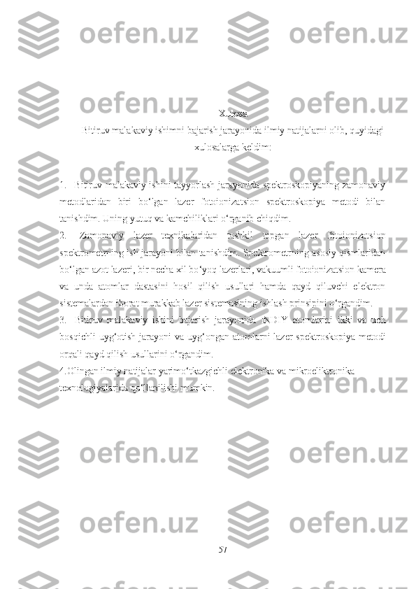 Xulosa
Bitiruv malakaviy ishimni bajarish jarayonida ilmiy natijalarni olib, quyidagi
xulosalarga keldim:
1. Bitiruv malakaviy ishini tayyorlash jarayonida spektroskopiyaning zamonaviy
metodlaridan   biri   bo ‘ lgan   lazer   fotoionizatsion   spektroskopiya   metodi   bilan
tanishdim. Uning yutuq va kamchiliklari o ‘ rganib chiqdim.
2.   Zamonaviy   lazer   texnikalaridan   tashkil   topgan   lazer   fotoionizatsion
spektrometrning ish jarayoni bilan tanishdim. Spektrometrning asosiy qismlaridan
bo ‘ lgan azot lazeri, bir necha xil bo ‘ yoq lazerlari, vakuumli fotoionizatsion kamera
va   unda   atomlar   dastasini   hosil   qilish   usullari   hamda   qayd   qiluvchi   elektron
sistemalardan iborat murakkab lazer sistemasining ishlash prinsipini o ‘ rgandim. 
3.   Bitiruv   malakaviy   ishini   bajarish   jarayonida   INDIY   atomlarini   ikki   va   uch
bosqichli  uyg ‘ otish jarayoni  va uyg ‘ ongan atomlarni  lazer spektroskopiya metodi
orqali qayd qilish usullarini o ‘ rgandim.
4.Olingan ilmiy natijalar yarimo ‘ tkazgichli elektronika va mikroeliktronika 
texnologiyalarida qo ‘ llanilishi mumkin.
57 