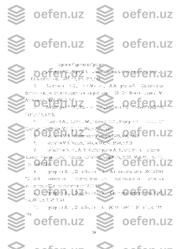 Foydalanilgan adabiyotlar
1. Летохов В.С., Мур С.Б. - Лазерное разделение изотопов. Часть I,
II . Кв. электроника. 1976. т.3, стр. 243, 485.
2. 2.Летохов   В.С.,   В.И.Мишин,   А.А.Пурецкий.   Селективная
фотоионизация   атомов   лазерным   излучением.   -   Сб.   Ст.   Химия   плазмы.   М.
Атомиздат. 1977. №4. С.3-60.
3. Амбарцумян Р.В., Калинин В.И., Летохов В.С.- Письмо в ЖЭТФ,
1971, т.13, с.305,
4. Tuccio   S.A.,   Dubrin   J.W.,   Peterson   O.G.,   Snavly   B.B.   -   IEEE   J.   Of
Quantum Electronics. Vol .  QE -10, №9, р.790, 1974.
5. Letokhov V.S. - Spectroscopiy Letters, 1975, v.8, p.697.
6. Letokhov V.S. Nature, 1979, v.277, No.5698, p.605.
7. Eshkabilov N.  B.,  A. S.  Kurbaniyazov  A.  S., and  Sh. R.  Haidarov.  -
Russian Physics Journal. Pleiades Publishing, New York, 2022. -Vol. 64, - No 10,
- pp. 1872-1879
8. Турсунов   А.Т.,   Эшкобилов   Н.Б.   -   Ав.   свидетельство   №1092387
“Способ   измерения   пространственного   распределения   атомных
концентраций” с приоритетом от 17.01.83
9. Турсунов   А.Т.,   Эшкобилов   Н.Б.   -   Квантовая   электроника,   1982,
т.9, №10, с. 2096-2097.
10. Турсунов   А.Т.,   Эшкобилов   Н.Б.   -   ЖТФ.   1984.   Т.54.   в.1.,   с.   166-
168.
58 