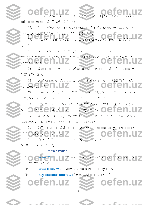 11. Н.Б.Эшкабилов,   Ш.Р.Хайдаров,   А.С.Курбаниязов.   СамДУ
ахборотномаси. 2020 й. №3 с 137-145.
12. N.B.Eshkabilov,   Sh.R.Khaydarov,   A.S.Kurbaniyazov   Journal   of
critical reviews. 2020 vol. 7, ISSUE 16, p 3159-3162
13. Несмеянов А.А. Давление паров химических элементов. М. 1961.
с.1-16.
14. N.B.Eshkabilov,   Sh.Khaydarov   –   III   -   international   conference   on
nanophotonics,   metamaterials   and   photovoltaics   ( ICNMP -2023).   Samarkand.   23-
27 may 2023 c.
15. Смирнов   Б.М.   -   Возбужденные   атомы.   М.   Энергоиздат.
1982.с.171-228.
16. A.K.Kasimov,   A.T.Tursunov,   N.B.Eshkobilov.   -   /RIS-96/   USA.,
Rencelvani, p.141.
17. Мучник   М.Л.,   Орлов   Ю.В.,   Паршин   Г.Д.,   Черняк   Е.Я.,   Летохов
В.С., Мишин В.И. - Кв. электроника.  1983. т.10. с.2331-2335.
18. Технология тонких пленок. Справочник. Перевод с анг. Под ред.
М.Н.Елинсона, Г.Г.Смолко. 1977 г. I том, стр.  461-491.
19. Эшкобилов   Н . Б . ,   Хайдаров   Ш.Р .   -   MODERN   SCIENCE   АND
RESEARCH.   2022 Vol 1.  ISSN  2181-3906  p  173-177. 
20. Зайнабидинов   С.З.   и   др.   -   Физика   и   техника   полупроводников.
2016 г. т. 50, вып. 1. с. 60-66.
21. Гусев   А.И.  -   Наноматериалы,   наноструктуры,   нанотехнологии.   –
М. Физматиздат, 2007, с.416. 
Internit saytlari:
22.   www. Ziyonet.uz  – Oliy va o‘rta maxsus ta’lim vazirligining axborot
ta’lim markazi.
23.   www    .   lebedev    .   ru     –  Сайт Физического Института РАН . 
24.   http://research.samdu.uz/  “SamDU Axborotnomasi” 
59 