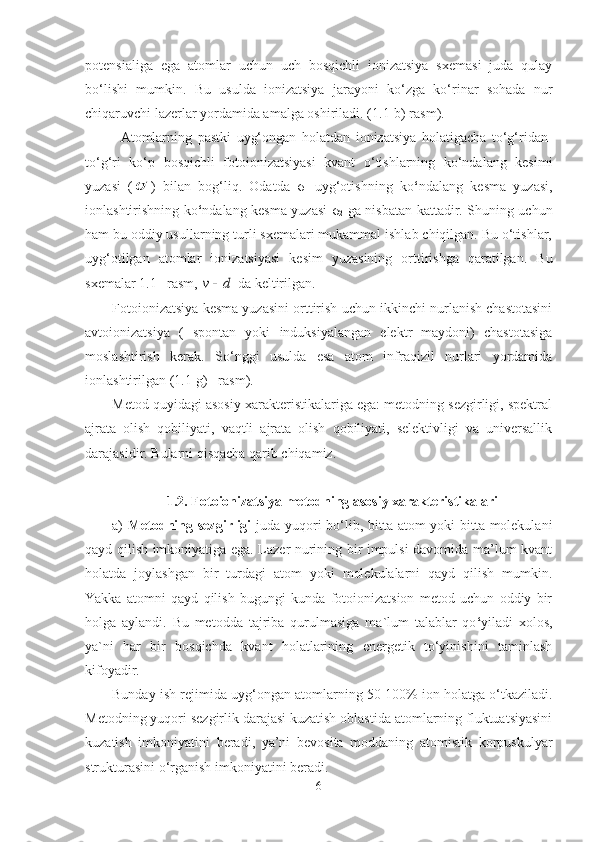 potensialiga   ega   atomlar   uchun   uch   bosqichli   ionizatsiya   sxemasi   juda   qulay
bo‘lishi   mumkin.   Bu   usulda   ionizatsiya   jarayoni   ko‘zga   ko‘rinar   sohada   nur
chiqaruvchi lazerlar yordamida amalga oshiriladi. ( 1.1 -b) rasm).
Atomlarning   pastki   uyg‘ongan   holatdan   ionizatsiya   holatigacha   to‘g‘ridan-
to‘g‘ri   ko‘p   bosqichli   fotoionizatsiyasi   kvant   o‘tishlarning   ko‘ndalang   kesimi
yuzasi   ( )   bilan   bog‘liq.   Odatda   σ
1   uyg‘otishning   ko ‘ ndalang   kesma   yuzasi,
ionlashtirishning ko ‘ ndalang kesma yuzasi   σ
2   ga nisbatan kattadir. Shuning uchun
ham bu oddiy usullarning turli sxemalari mukammal ishlab chiqilgan. Bu o‘tishlar,
uyg‘otilgan   atomlar   ionizatsiyasi   kesim   yuzasining   orttirishga   qaratilgan.   Bu
sxemalar  1.1 – rasm, 	
d	v  da keltirilgan. 
Fotoionizatsiya kesma yuzasini orttirish uchun ikkinchi nurlanish chastotasini
avtoionizatsiya   (   spontan   yoki   induksiyalangan   elektr   maydoni)   chastotasiga
moslashtirish   kerak.   So‘nggi   usulda   esa   atom   infraqizil   nurlari   yordamida
ionlashtirilgan ( 1.1-g)  –rasm).  
Metod quyidagi asosiy xarakteristikalariga ega: metodning sezgirligi, spektral
ajrata   olish   qobiliyati,   vaqtli   ajrata   olish   qobiliyati,   selektivligi   va   universallik
darajasidir. Bularni qisqacha qarib chiqamiz.
1.2. Fotoionizatsiya metodning asosiy хarakteristikalari
a)   Metodning sezgirligi   juda yuqori bo‘lib, bitta atom yoki bitta molekulani
qayd qilish imkoniyatiga ega. Lazer nurining bir impulsi davomida ma’lum kvant
holatda   joylashgan   bir   turdagi   atom   yoki   molekulalarni   qayd   qilish   mumkin.
Yakka   atomni   qayd   qilish   bugungi   kunda   fotoionizatsion   metod   uchun   oddiy   bir
holga   aylandi.   Bu   metodda   tajriba   qurulmasiga   ma ` lum   talablar   qo ‘ yiladi   xolos,
ya ` ni   har   bir   bosqichda   kvant   holatlarining   energetik   to‘yinishini   taminlash
kifoyadir.
Bunday ish rejimida  u yg‘ongan atomlarning 50-100% ion holatga o‘tkaziladi.
Metodning yuqori sezgirlik darajasi kuzatish oblastida atomlarning fluktuatsiyasini
kuzatish   imkoniyatini   beradi,   ya’ni   bevosita   moddaning   atomistik   korpuskulyar
strukturasini o‘rganish imkoniyatini beradi.
6 