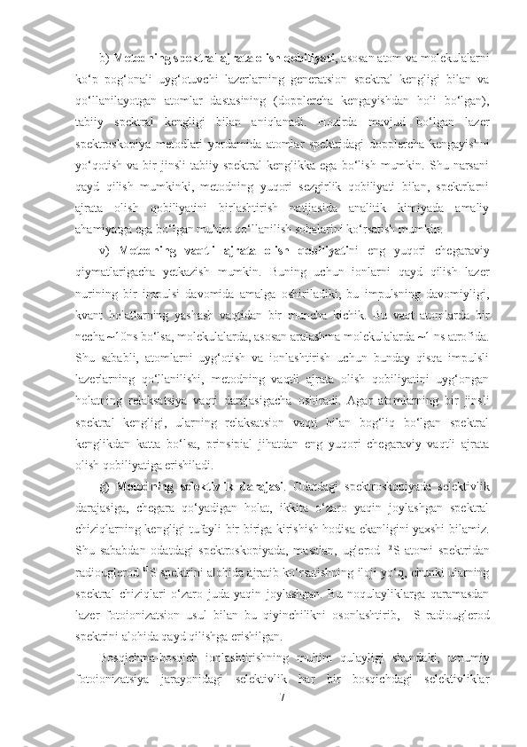 b)  Metodning spektral ajrata olish qobiliyati , asosan atom va molekulalarni
ko‘p   pog‘onali   uyg‘otuvchi   lazerlarning   generatsion   spektral   kengligi   bilan   va
qo‘llanilayotgan   atomlar   dastasining   (dopplercha   kengayishdan   holi   bo‘lgan),
tabiiy   spektral   kengligi   bilan   aniqlanadi.   Hozirda   mavjud   bo‘lgan   lazer
spektroskopiya   metodlari   yordamida   atomlar   spektridagi   dopplercha   kengayishni
yo‘qotish   va   bir   jinsli   tabiiy   spektral   kenglikka  ega   bo‘lish   mumkin.   Shu  narsani
qayd   qilish   mumkinki,   metodning   yuqori   sezgirlik   qobiliyati   bilan,   spektrlarni
ajrata   olish   qobiliyatini   birlashtirish   natijasida   analitik   kimiyada   amaliy
ahamiyatga ega bo‘lgan muhim qo‘llanilish sohalarini ko‘rsatish mumkin.
v)   Metodning   vaqtli   ajrata   olish   qobiliyati ni   eng   yuqori   chegaraviy
qiymatlarigacha   yetkazish   mumkin.   Buning   uchun   ionlarni   qayd   qilish   lazer
nurining   bir   impulsi   davomida   amalga   oshiriladiki,   bu   impulsning   davomiyligi,
kvant   holatlarning   yashash   vaqtidan   bir   muncha   kichik.   Bu   vaqt   atomlarda   bir
necha ~10ns bo‘lsa, molekulalarda, asosan aralashma molekulalarda ~1 ns atrofida.
Shu   sababli,   atomlarni   uyg‘otish   va   ionlashtirish   uchun   bunday   qisqa   impulsli
lazerlarning   qo‘llanilishi,   metodning   vaqtli   ajrata   olish   qobiliyatini   uyg‘ongan
holatning   relaksatsiya   vaqti   darajasigacha   oshiradi.   Agar   atomlarning   bir   jinsli
spektral   kengligi,   ularning   relaksatsion   vaqti   bilan   bog‘liq   bo‘lgan   spektral
kenglikdan   katta   bo‘lsa,   prinsipial   jihatdan   eng   yuqori   chegaraviy   vaqtli   ajrata
olish qobiliyatiga erishiladi.
g)   Metodning   selektivlik   darajasi .   Odatdagi   spektroskopiyada   selektivlik
darajasiga,   chegara   qo‘yadigan   holat,   ikkita   o‘zaro   yaqin   joylashgan   spektral
chiziqlarning kengligi tufayli bir-biriga kirishish hodisa ekanligini yaxshi bilamiz.
Shu   sababdan   odatdagi   spektroskopiyada,   masalan,   uglerod   12
S   atomi   spektridan
radiouglerod  11
S spektrini alohida ajratib ko‘rsatishning iloji yo‘q, chunki ularning
spektral   chiziqlari   o‘zaro   juda   yaqin   joylashgan.   Bu   noqulayliklarga   qaramasdan
lazer   fotoionizatsion   usul   bilan   bu   qiyinchilikni   osonlashtirib,   11
S   radiouglerod
spektrini alohida qayd qilishga erishilgan.
Bosqichma-bosqich   ionlashtirishning   muhim   qulayligi   shundaki,   umumiy
fotoionizatsiya   jarayonidagi   selektivlik   har   bir   bosqichdagi   selektivliklar
7 