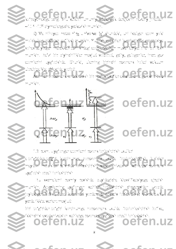 ko‘paytmasiga   teng.   Shu   sababli   umumiy   selektivlik   darajasini   nazariy   jihatdan
~10 17
¸ 10 20 
qiymatlargacha yetkazish mumkin.
d)   Va   nihoyat   metodning   universalligi   shundaki,   uni   istalgan   atom   yoki
molekulaga nisbatan qo‘llash mumkin. Yutilish spektrlari lazerlarining generatsiya
sohasida yotgan murakkab tuzilishdagi atomlarga ham muvaffaqiyat bilan qo‘llash
mumkin.   Ba’zi   bir   qiyinchiliklar   mavjud   vodorod,   geliy,   galogenlar,   inert   gaz
atomlarini   uyg‘otishda.   Chunki,   ularning   birinchi   rezonans   holati   vakuum
ultrabinafsha oblastida yotibdi.
Atomlarni rezonans ionlashtirish bir nechta usullar asosida amalga oshirilishi
mumkin. 
1.2-  rasm.  Uyg‘ongan atomlarni rezons ionlashtirish usullari
a-to‘g‘ridan-to‘g‘ri   kontinumga   norezonans   usulda   fotoionlashtirish,   b-elektr
maydon   impulslari   ta’sirida   ionlashtirish,   v-avtoionizatsion   sathlarga   rezonans
uyg‘otish orqali ionlashtirish
Bu   sxemalarni   rasmiy   ravishda   quyidagicha   klassifikatsiyaga   ajratish
mumkin.   Atomlarning   uyg‘ongan   sathlari   ionlashtirish   chegarasidan   uzoqda
joylashgan   bo‘lsa,   faqat   lazer   nuri   yordamida   effektiv   ionlashtirish   mumkin.   Bu
y erda ikkita variant mavjud:
biri   to‘g‘ridan-to‘g‘ri   kontinumga   norezonans   usulda   fotoionlashtirish   bo‘lsa,
ikkinchisi avtoionizatsion sathlarga rezonans uyg‘otish orqali ionlashtirish.
8 