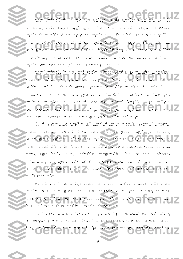 Atomlarning   birinchi   rezonans   sathlari   asosiy   sathdan   yetarlicha   uzoqda
bo‘lmasa,   unda   yuqori   uyg‘ongan   ridberg   sathlari   orqali   bosqichli   ravishda
uyg‘otish mumkin. Atomning yuqori uyg‘ongan ridberg holatlari quyidagi yo‘llar
bilan   effektiv   ionlashtiriladi:   elektr   maydon   ta’sirida,   infraqizil   nurlar   yordamida
va begona atomlar bilan to‘qnashishi natijasida. Ridberg va avtoionizatsion sathlar
ishtirokidagi   ionlashtirish   sxemalari   odatda   bir,   ikki   va   uchta   bosqichdagi
uyg‘otuvchi lazerlarini qo‘llash bilan amalga oshiriladi.
Atomlarning   ko‘p   bosqichli   selektiv   fotoionizatsiya   sxemalarini   taqqoslash
shuni   ko‘rsatadiki,   eng   yuqori   chegaraviy   sezgirlik   darajasiga   tor   avtoionizatsion
sathlar   orqali   ionlashtirish   sxemasi   yordamida   erishish   mumkin.   Bu   usulda   lazer
impulslarining   eng   kam   energiyasida   ham   100%   li   ionlashtirish   effektivligiga
erishishi   mumkin.   Bu   sxemani   faqat   tor   spektral   kenglikka   ega   bo‘lgan
avtoionizatsion   sathlari   mavjud   bo‘lgan   atomlargagina   qo‘llash   mumkin.   Shu
ma’noda bu sxemani barcha atomlarga nisbatan qo ‘ llab bo‘lmaydi.
Davriy sistemadagi rangli metall atomlari uchun eng qulay sxema, bu neytral
atomni   bosqichli   ravishda   lazer   nurlari   tasirida   yuqori   uyg‘ongan   ridberg
sathlarigacha uyg‘otish, so‘ngra faqat uyg‘ongan atomlarni qisqa elektrik maydon
ta’sirida   ionlashtirishdir.   Chunki   bu   atomlarda   tor   avtoionizatsion   sathlar   mavjud
emas,   agar   bo‘lsa   ham,   ionlashish   chegarasidan   juda   yuqorida.   Maxsus
holatlardagina   (qaysiki   ta’sirlashish   zonasiga   elektrodlar   o‘rnatish   mumkin
bo‘lmagan   hollardagina)   infraqizil   nurlar   ta’siridagi   ionlashtirish   sxemasini
qo‘llash mumkin.
Va   nihoyat,   ba’zi   turdagi   atomlarni,   atomlar   dastasida   emas,   balki   atom
bug‘lari   yoki   bufer   gazlar   ishtirokida   ionlashtirish   qulayroq.   Bunday   hollarda
norezonans   ionlashtirish   sxemasidan   foydalaniladi.   Unda   bir,   ikki   yoki   uch
bosqichli uyg‘otish sxemasidan foydalanish mumkin.
Har  bir  sxemalarda  ionlashtirishning effektivligini  xarakterlovchi  ko‘ndalang
kesma yuza parametri kiritiladi. Bu ta’sirlashish sohasidagi barcha atomlarni to ‘ liq
ionga   aylantirish   uchun   zarur   bo‘lga   lazer   nurlarining   energetik   zichligini
9 