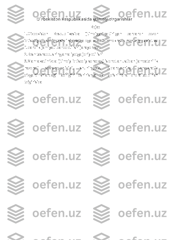    O` zbek ist on Respublik asida ijt imoiy  o’zgarishlar
Reja:
1.O ’ zbekiston   Respublikasida   ijtimoiyyo ’ naltirilgan   barqaror   bozor
iqtisodiyoti ,   ochiq   tashqi   siyosatga   ega   kuchlid   emokratik   huquqiy   davlat   va
fuqarolik   jamiyati   barpo   etilishi   jarayonlari .
2.Besh tashabbusning amaliyotga joriy etilishi
3.Mamlakatimizda ijtimoiy-iqtisodiy sohadagi islohotlar ustidan jamoatchilik
nazorati   samaradorligini,   shuningdek,   fuqarolarning   demokratik
o zgartirishlardagi   faolligini   oshirishga   oid   qo shimcha   chora-tadbirlarʻ ʻ
to g risida
ʻ ʻ
  