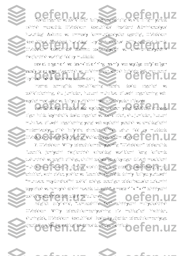 Davlat organlari va tashkilotlari faoliyatining ochiqligi va shaffofligini yanada
oshirish   maqsadida   O zbekiston   Respublikasi   Prezidenti   Administratsiyasiʻ
huzuridagi   Axborot   va   ommaviy   kommunikatsiyalar   agentligi,   O zbekiston	
ʻ
Respublikasi   Prezidenti   huzuridagi   Loyiha   boshqaruvi   milliy   agentligi   hamda
O zbekiston   Respublikasi   Axborot   texnologiyalari   va   kommunikatsiyalarini	
ʻ
rivojlantirish vazirligi ikki oy muddatda:
davlat   organlari   va   tashkilotlarining   rasmiy   veb-saytiga   qo yiladigan	
ʻ
asosiy   talablarga   o zgartirish   va   qo shimchalar   kiritish   bo yicha   hukumat   qarori	
ʻ ʻ ʻ
loyihasini ishlab chiqsin va taqdim etsin;
Internet   tarmog ida   respublikaning   barcha   davlat   organlari   va	
ʻ
tashkilotlarining,   shu   jumladan,   huquqni   muhofaza   qiluvchi   organlarning   veb-
saytlari mavjudligi va faoliyat yuritishini inventarizatsiyadan o tkazsin.	
ʻ
Inventarizatsiya   natijalari   veb-saytlarga   nisbatan   yangi   talablarni   inobatga
olgan   holda   keyinchalik   davlat   organlari   va   tashkilotlari,   shu   jumladan,   huquqni
muhofaza   qiluvchi   organlarning   yangi   veb-saytlarini   yaratish   va   amaldagilarini
modernizatsiya   qilish   bo yicha   choralar   ko rish   uchun   ikki   oy   muddatda	
ʻ ʻ
O zbekiston Respublikasi Vazirlar Mahkamasiga taqdim etilsin.	
ʻ
7.   O zbekiston   Milliy   teleradiokompaniyasining   “O zbekiston”   telekanalida	
ʻ ʻ
fuqarolik   jamiyatini   rivojlantirish   sohasidagi   vazifalarni   keng   ko lamda	
ʻ
tushuntirish va targ ib qilishga, aholini tashvishga solayotgan dolzarb masalalarni	
ʻ
muhokama   qilish   uchun   olimlar,   sotsiologlar,   tadqiqotchilar,   ekspertlar,   jamoat
arboblari, xotin-qizlar, yoshlar  va  fuqarolar  ishtirokida  doimiy faoliyat  yurituvchi
“munozara   maydonchasi”ni   tashkil   etishga   qaratilgan   teleko rsatuvlar   turkumini	
ʻ
tayyorlash va namoyish etishni nazarda tutuvchi   “Jamoatchilik fikri”   tahririyatini
tashkil etish to g risidagi taklifi ma qullansin.	
ʻ ʻ ʼ
Belgilab   qo yilsinki,   “Jamoatchilik   fikri”   tahririyatini   moliyalashtirish	
ʻ
O zbekiston   Milliy   teleradiokompaniyasining   o z   mablag lari   hisobidan,	
ʻ ʻ ʻ
shuningdek,   O zbekiston   Respublikasi   Davlat   byudjetidan   teleradiokompaniyaga	
ʻ
ajratiladigan byudjet mablag lari doirasida amalga oshiriladi.	
ʻ 