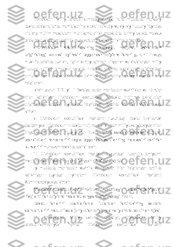 O zbekiston   Milliy   teleradiokompaniyasi   ikki   hafta   muddatda   markaziyʻ
davlat  telekanallarida  mamlakatning  sotsial-iqtisodiy  va  siyosiy-huquqiy hayotiga
oid   eng   muhim   masalalarni   muhokama   qilish   maqsadida   doimiy   asosda   maxsus
teleko rsatuvlar (jamoatchilik munozaralari) tashkil etilishini ta minlasin.
ʻ ʼ
8.   O zbekiston   Respublikasining   Nodavlat   notijorat   tashkilotlari	
ʻ
to g risidagi   kodeksi   loyihasini   tayyorlash   bo yicha   ishchi   guruh	
ʻ ʻ ʻ   1-ilovaga
muvofiq   tarkibda   tuzilsin,   ilg or   xorijiy   tajribani   o rganish   va   shakllangan   milliy	
ʻ ʻ
huquqni   qo llash   amaliyoti   asosida   nodavlat   notijorat   tashkilotlari   to g risidagi	
ʻ ʻ ʻ
qonunchilikni   kodlashtirish   va   tizimlashtirish   uning   asosiy   vazifasi   etib
belgilansin.
Ishchi   guruh   2020-yil   1-fevralga   qadar   manfaatdor   vazirliklar   va   idoralar
bilan   kelishilgan   O zbekiston   Respublikasi   Nodavlat   notijorat   tashkilotlari	
ʻ
to g risidagi   kodeksi   loyihasini   belgilangan   tartibda   Vazirlar   Mahkamasiga	
ʻ ʻ
kiritsin.
9.   O zbekiston   Respublikasi   Prezidenti   huzuridagi   Davlat   boshqaruvi	
ʻ
akademiyasi O zbekiston nodavlat notijorat tashkilotlari milliy assotsiatsiyasi bilan	
ʻ
birgalikda   2019/2020   o quv   yilidan   boshlab	
ʻ   to lov   asosida   nodavlat   notijorat	ʻ
tashkilotlari   rahbarlarini   qayta   tayyorlash   va   ularning   malakasini   oshirish
kurslarini   muntazam ravishda tashkil etsin.
10.   O zbekiston   Respublikasi   Prezidenti   huzuridagi   Fuqarolik   jamiyatini	
ʻ
rivojlantirish bo yicha maslahat kengashi (A.X.Saidov) ikki	
ʻ
oy   muddatda   manfaatdor   vazirlik   va   idoralar   bilan   belgilangan   tartibda
kelishilgan   quyidagi   loyihalarni   O zbekiston   Respublikasi   Prezidenti	
ʻ
Administratsiyasiga kiritsin:
O zbekiston   Respublikasi   Prezidenti   huzuridagi   Fuqarolik   jamiyatini	
ʻ
rivojlantirish bo yicha maslahat kengashi to g risidagi nizom	
ʻ ʻ ʻ ;
Davlat   ishlarini   boshqarishda   fuqarolar   ishtirokining   xalqaro
standartlarini respublikada joriy etish bo yicha amaliy chora-tadbirlar rejasi	
ʻ .
11.   O zbekiston   Milliy   axborot   agentligi,   O zbekiston   Milliy	
ʻ ʻ
teleradiokompaniyasi   hamda   O zbekiston   Respublikasi   Prezidenti	
ʻ 