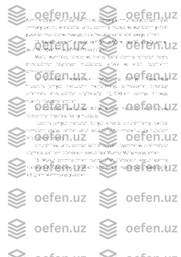 Administratsiyasi huzuridagi Axborot va ommaviy kommunikatsiyalar agentligiga
ommaviy   axborot   vositalarida   ushbu   qarorning   maqsad   va   vazifalarini   yoritish
yuzasidan maqolalar va mavzuga oid ko rsatuvlar tashkil etish tavsiya qilinsin.ʻ
12.   Mazkur   qarorni   amalga   oshirish   bo yicha   batafsil   amaliy   chora-	
ʻ
tadbirlar rejasi   2-ilovaga muvofiq tasdiqlansin.
Mas ul   vazirliklar,   idoralar   va   boshqa   tashkilotlarning   rahbarlari   barcha	
ʼ
chora-tadbirlar   belgilangan   muddatlarda   so zsiz   va   sifatli   bajarilishini	
ʻ
ta minlasinlar.	
ʼ
13.   O zbekiston   Respublikasi   Prezidentining   2013-yil   12-dekabrdagi	
ʻ
“Fuqarolik   jamiyati   institutlarini   rivojlantirishga   ko maklashish   borasidagi	
ʻ
qo shimcha   chora-tadbirlar   to g risida”gi   PQ–2085-son   qaroriga   3-ilovaga	
ʻ ʻ ʻ
muvofiq o zgartirish kiritilsin.	
ʻ
14.   O zbekiston   Respublikasi   Adliya   vazirligi   manfaatdor   vazirliklar   va
ʻ
idoralar bilan birgalikda ikki oy muddatda:
Fuqarolik   jamiyati   institutlari   faoliyati   sohasida   qonunchilikning   havolaki
normalarini   amalga   oshirish   uchun   zarur   bo lgan   normativ-huquqiy   hujjatlarni	
ʻ
ishlab chiqish rejasini;
qonunchilikka ushbu qarordan kelib chiqadigan o zgartirish va qo shimchalar	
ʻ ʻ
to g risida takliflarni O zbekiston Respublikasi Vazirlar Mahkamasiga kiritsin.	
ʻ ʻ ʻ
15.   Mazkur   qarorning   ijrosini   nazorat   qilish   O zbekiston   Respublikasining	
ʻ
Bosh vaziri A.N.Aripov va O zbekiston Respublikasi Prezidentining maslahatchisi	
ʻ
R.S.Qosimov zimmasiga yuklansin. 