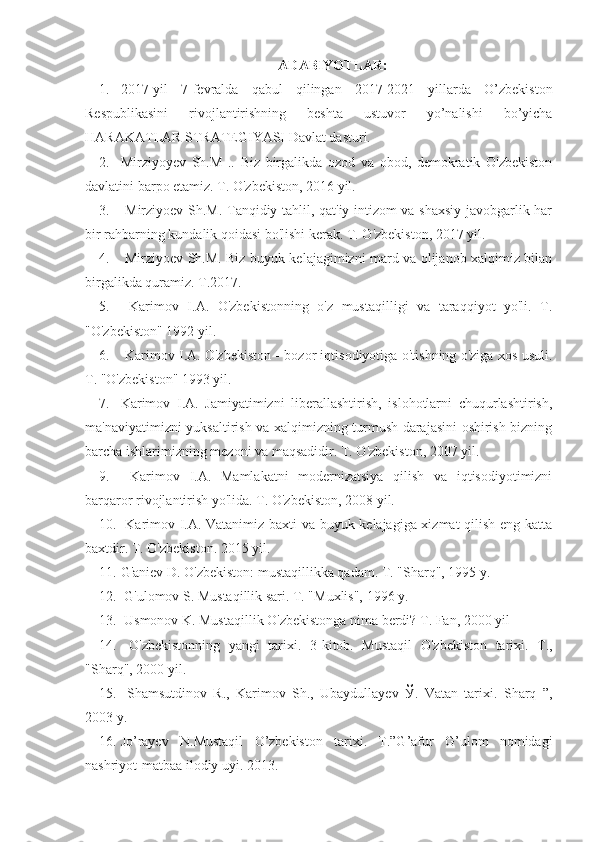 ADABIYOTLAR:
1. 2017-yil   7-fevralda   qabul   qilingan   2017-2021   yillarda   O’zbekiston
Respublikasini   rivojlantirishning   beshta   ustuvor   yo’nalishi   bo’yicha
HARAKATLAR STRATEGIYASI Davlat dasturi.
2. Mirziyoyev   Sh.M   ..   Biz   birgalikda   ozod   va   obod,   demokratik   O'zbekiston
davlatini barpo etamiz. T. O'zbekiston, 2016 yil.
3.   Mirziyoev Sh.M. Tanqidiy tahlil, qat'iy intizom va shaxsiy javobgarlik har
bir rahbarning kundalik qoidasi bo'lishi kerak. T. O'zbekiston, 2017 yil.
4.   Mirziyoev Sh.M. Biz buyuk kelajagimizni mard va olijanob xalqimiz bilan
birgalikda quramiz. T.2017.
5.   Karimov   I.A.   O'zbekistonning   o'z   mustaqilligi   va   taraqqiyot   yo'li.   T.
"O'zbekiston" 1992 yil.
6.   Karimov I.A. O'zbekiston - bozor iqtisodiyotiga o'tishning o'ziga xos usuli.
T. "O'zbekiston" 1993 yil.
7. Karimov   I.A.   Jamiyatimizni   liberallashtirish,   islohotlarni   chuqurlashtirish,
ma'naviyatimizni yuksaltirish va xalqimizning turmush darajasini oshirish bizning
barcha ishlarimizning mezoni va maqsadidir. T. O'zbekiston, 2007 yil.
9.   Karimov   I.A.   Mamlakatni   modernizatsiya   qilish   va   iqtisodiyotimizni
barqaror rivojlantirish yo'lida. T. O'zbekiston, 2008 yil.
10.   Karimov I.A. Vatanimiz baxti va buyuk kelajagiga xizmat qilish eng katta
baxtdir. T. O'zbekiston. 2015 yil.
11. G'aniev D. O'zbekiston: mustaqillikka qadam. T. "Sharq", 1995 y.
12.  G'ulomov S. Mustaqillik sari. T. "Muxlis", 1996 y.
13.  Usmonov K. Mustaqillik O'zbekistonga nima berdi? T. Fan, 2000 yil
14.   O'zbekistonning   yangi   tarixi.   3-kitob.   Mustaqil   O'zbekiston   tarixi.   T.,
"Sharq", 2000 yil.
15.   Shamsutdinov   R.,   Karimov   Sh.,   Ubaydullayev   Ў.   Vatan   tarixi.   Sharq   ”,
2003 y.
16. Jo’rayev   N.Mustaqil   O’zbekiston   tarixi.   T.”G’afur   G’ulom   nomidagi
nashriyot-matbaa ilodiy uyi. 2013. 