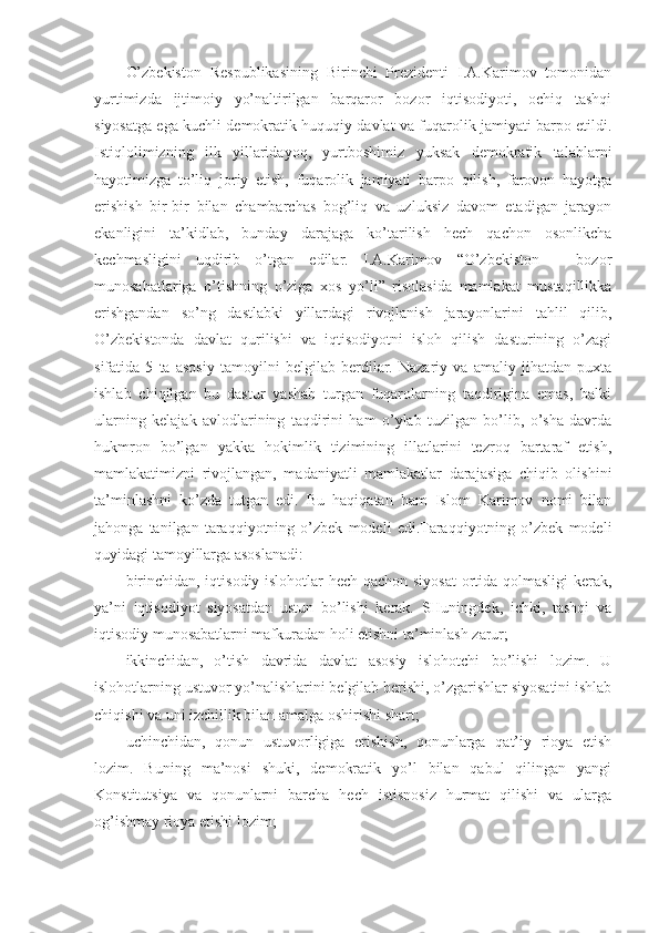 O’zbekiston   Respublikasining   Birinchi   Prezidenti   I.A.Karimov   tomonidan
yurtimizda   ijtimoiy   yo’naltirilgan   barqaror   bozor   iqtisodiyoti,   ochiq   tashqi
siyosatga ega kuchli demokratik huquqiy davlat va fuqarolik jamiyati barpo etildi.
Istiqlolimizning   ilk   yillaridayoq,   yurtboshimiz   yuksak   demokratik   talablarni
hayotimizga   to’liq   joriy   etish,   fuqarolik   jamiyati   barpo   qilish,   farovon   hayotga
erishish   bir-bir   bilan   chambarchas   bog’liq   va   uzluksiz   davom   etadigan   jarayon
ekanligini   ta’kidlab,   bunday   darajaga   ko’tarilish   hech   qachon   osonlikcha
kechmasligini   uqdirib   o’tgan   edilar.   I.A.Karimov   “O’zbekiston   –   bozor
munosabatlariga   o’tishning   o’ziga   xos   yo’li”   risolasida   mamlakat   mustaqillikka
erishgandan   so’ng   dastlabki   yillardagi   rivojlanish   jarayonlarini   tahlil   qilib,
O’zbekistonda   davlat   qurilishi   va   iqtisodiyotni   isloh   qilish   dasturining   o’zagi
sifatida   5   ta   asosiy   tamoyilni   belgilab   berdilar.   Nazariy   va   amaliy   jihatdan   puxta
ishlab   chiqilgan   bu   dastur   yashab   turgan   fuqarolarning   taqdirigina   emas,   balki
ularning   kelajak   avlodlarining   taqdirini   ham   o’ylab   tuzilgan   bo’lib,   o’sha   davrda
hukmron   bo’lgan   yakka   hokimlik   tizimining   illatlarini   tezroq   bartaraf   etish,
mamlakatimizni   rivojlangan,   madaniyatli   mamlakatlar   darajasiga   chiqib   olishini
ta’minlashni   ko’zda   tutgan   edi.   Bu   haqiqatan   ham   Islom   Karimov   nomi   bilan
jahonga   tanilgan   taraqqiyotning   o’zbek   modeli   edi.Taraqqiyotning   o’zbek   modeli
quyidagi tamoyillarga asoslanadi:
birinchidan, iqtisodiy islohotlar hech qachon siyosat  ortida qolmasligi  kerak,
ya’ni   iqtisodiyot   siyosatdan   ustun   bo’lishi   kerak.   SHuningdek,   ichki,   tashqi   va
iqtisodiy munosabatlarni mafkuradan holi etishni ta’minlash zarur;
ikkinchidan,   o’tish   davrida   davlat   asosiy   islohotchi   bo’lishi   lozim.   U
islohotlarning ustuvor yo’nalishlarini belgilab berishi, o’zgarishlar siyosatini ishlab
chiqishi va uni izchillik bilan amalga oshirishi shart;
uchinchidan,   qonun   ustuvorligiga   erishish,   qonunlarga   qat’iy   rioya   etish
lozim.   Buning   ma’nosi   shuki,   demokratik   yo’l   bilan   qabul   qilingan   yangi
Konstitutsiya   va   qonunlarni   barcha   hech   istisnosiz   hurmat   qilishi   va   ularga
og’ishmay rioya etishi lozim; 