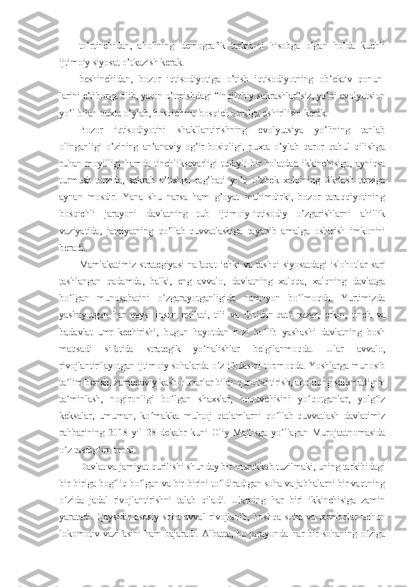 to’rtinchidan,   aholining   demografik   tarkibini   hisobga   olgan   holda   kuchli
ijtimoiy siyosat o’tkazish kerak.
beshinchidan,   bozor   iqtisodiyotiga   o’tish   iqtisodiyotning   ob’ektiv   qonun-
larini e’tiborga olib, yaqin o’tmishdagi “inqilobiy sakrashlar”siz, ya’ni evolyutsion
yo’l bilan puxta o’ylab, bosqichma-bosqich amalga oshirilishi kerak.
Bozor   iqtisodiyotini   shakllantirishning   evolyutsiya   yo’lining   tanlab
olinganligi   o’zining   an’anaviy   og’ir-bosiqligi,   puxta   o’ylab   qaror   qabul   qilishga
ruhan   moyilligi   hamda   tinchliksevarligi   tufayli   bir   holatdan   ikkinchisiga,   ayniqsa
turmush   tarzida,   sakrab   o’tishga   rag’bati   yo’q   o’zbek   xalqining   fikrlash   tarziga
aynan   mosdir.   Yana   shu   narsa   ham   g’oyat   muhimdirki,   bozor   taraqqiyotining
bosqichli   jarayoni   davlatning   tub   ijtimoiy-iqtisodiy   o’zgarishlarni   ahillik
vaziyatida,   jamiyatning   qo’llab-quvvatlashiga   tayanib   amalga   oshirish   imkonini
beradi.
Mamlakatimiz   strategiyasi   nafaqat   ichki   va   tashqi   siyosatdagi   islohotlar   sari
tashlangan   qadamda,   balki,   eng   avvalo,   davlatning   xalqqa,   xalqning   davlatga
bo lgan   munosabatini   o zgarayotganligida   namoyon   bo lmoqda.   Yurtimizdaʻ ʻ ʻ
yashayotgan   har   qaysi   inson   millati,   tili   va   dinidan   qat i	
ʼ   nazar,   erkin,   tinch   va
badavlat   umr   kechirishi,   bugun   hayotdan   rozi   bo lib   yashashi   davlatning   bosh	
ʻ
maqsadi   sifatida   strategik   yo nalishlar   belgilanmoqda.   Ular   avvalo,	
ʻ
rivojlantirilayotgan ijtimoiy sohalarda o z ifodasini topmoqda. Yoshlarga munosib	
ʻ
ta lim berish, zamonaviy kasb-hunarlar bilan qurollantirish, aholining salomatligini	
ʼ
ta minlash,   nogironligi   bo lgan   shaxslar,   boquvchisini   yo qotganlar,   yolg iz
ʼ ʻ ʻ ʻ
keksalar,   umuman,   ko makka   muhtoj   qatlamlarni   qo llab-quvvatlash   davlatimiz	
ʻ ʻ
rahbarining   2018   yil   28   dekabr   kuni   Oliy   Majlisga   yo llagan   Murojaatnomasida	
ʻ
o z tasdig ini topdi.	
ʻ ʻ
Davlat va jamiyat qurilishi shunday bir murakkab tuzilmaki, uning tarkibidagi
bir-biriga bog liq bo lgan va bir-birini to ldiradigan soha va jabhalarni bir vaqtning	
ʻ ʻ ʻ
o zida   jadal   rivojlantirishni   talab   qiladi.   Ularning   har   biri   ikkinchisiga   zamin	
ʻ
yaratadi.   Qaysidir   asosiy   soha   avval   rivojlanib,   boshqa   soha   va   tarmoqlar   uchun
lokomotiv  vazifasini   ham   bajaradi.  Albatta,  bu  jarayonda  har   bir  sohaning   o ziga	
ʻ 