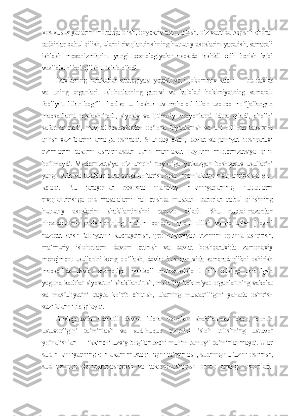 xos xususiyatlarini inobatga olish, obyektiv tahlil qilish, o z vaqtida tegishli chora-ʻ
tadbirlar qabul qilish, ularni rivojlantirishning huquqiy asoslarini yaratish, samarali
ishlash   mexanizmlarini   yangi   texnologiyalar   asosida   tashkil   etib   berish   kabi
vazifalarni hal qilishni talab qiladi.
Davlatning   harakatlar   strategiyasi   yetaklovchi   lokomotiv   kuchi   —   bu   davlat
va   uning   organlari.   Islohotlarning   garovi   va   kafolati   hokimiyatning   samarali
faoliyati   bilan   bog liq   hodisa.   U   boshqaruv   mahorati   bilan   uzoqqa   mo ljallangan	
ʻ ʻ
maqsadlarni   rejalashtiradi,   siyosiy   va   ijtimoiy   jarayonlarni   idora   qiladi,   aholini
safarbar   etadi,   mavjud   resurslardan   oqilona   foydalanish   va   uni   odilona   taqsimot
qilish   vazifalarini   amalga   oshiradi.   Shunday   ekan,   davlat   va   jamiyat   boshqaruvi
tizimlarini   takomillashtirmasdan   turib   mamlakat   hayotini   modernizatsiya   qilib
bo lmaydi.   Modernizatsiya   o z   umrini   poyoniga   yetkazgan   boshqaruv   usullarini	
ʻ ʻ
yangi   sifat   va   talablar   darajasiga   ko tarish   bilan   mamlakatni   rivojlantirishga   olib	
ʻ
keladi.   Bu   jarayonlar   bevosita   mahalliy   hokimiyatlarning   hududlarni
rivojlantirishga   oid   masalalarni   hal   etishda   mustaqil   qarorlar   qabul   qilishning
huquqiy   asoslarini   shakllantirishni   taqozo   qiladi.   Shu   nuqtai-nazardan
Prezidentimiz   parlamentning   muhim   qarorlar   qabul   qilish   va   qonunlar   ijrosini
nazorat   etish   faoliyatini   kuchaytirish,   ijro   hokimiyati   tizimini   optimallashtirish,
ma muriy   islohotlarni   davom   ettirish   va   davlat   boshqaruvida   zamonaviy	
ʼ
menejment   usullarini   keng   qo llash,   davlat   boshqaruvida   samaradorlikni   oshirish	
ʻ
maqsadida   davlat   xizmatiga   malakali   mutaxassislarni   jalb   etishga   qaratilgan
yagona kadrlar siyosatini shakllantirish, mahalliy hokimiyat organlarining vakolat
va   mas uliyatini   qayta   ko rib   chiqish,   ularning   mustaqilligini   yanada   oshirish	
ʼ ʻ
vazifalarini belgilaydi.
Boshqaruvda   adolatli   davlat   idora   tizimlari   shakllanmas   ekan,   qonun
ustuvorligini   ta minlash   va   sud-huquq   tizimini   isloh   qilishning   ustuvor	
ʼ
yo nalishlari — ikkinchi uzviy bog lanuvchi muhim tamoyil ta minlanmaydi. Ular	
ʻ ʻ ʼ
sud hokimiyatining chinakam mustaqilligini ta minlash, sudning nufuzini oshirish,	
ʼ
sud   tizimini   demokratlashtirish   va   takomillashtirish   orqali   amalga   oshiriladi. 