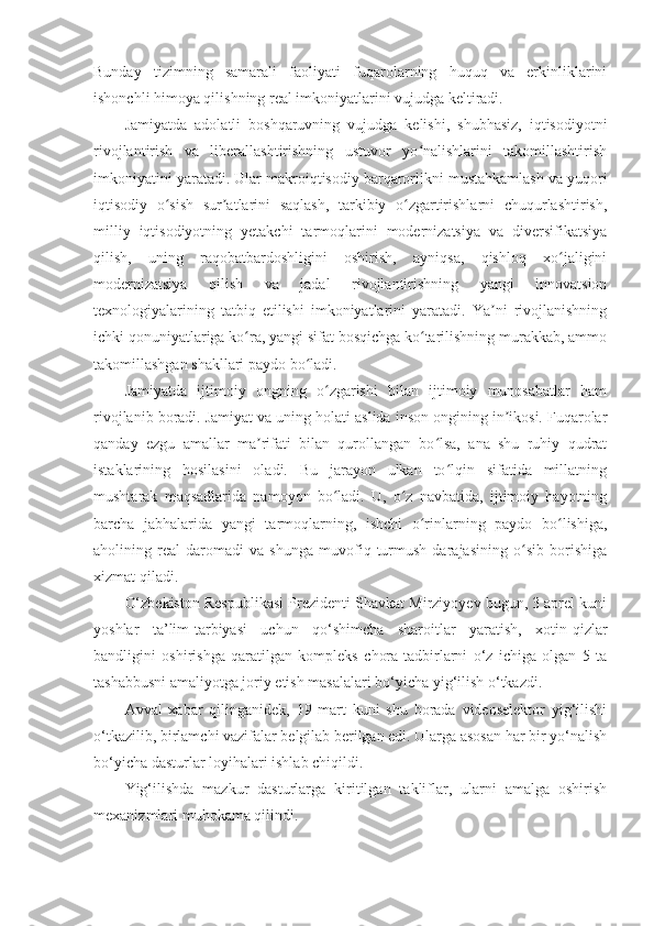 Bunday   tizimning   samarali   faoliyati   fuqarolarning   huquq   va   erkinliklarini
ishonchli himoya qilishning real imkoniyatlarini vujudga keltiradi. 
Jamiyatda   adolatli   boshqaruvning   vujudga   kelishi,   shubhasiz,   iqtisodiyotni
rivojlantirish   va   liberallashtirishning   ustuvor   yo nalishlarini   takomillashtirishʻ
imkoniyatini yaratadi. Ular makroiqtisodiy barqarorlikni mustahkamlash va yuqori
iqtisodiy   o sish   sur atlarini   saqlash,   tarkibiy   o zgartirishlarni   chuqurlashtirish,	
ʻ ʼ ʻ
milliy   iqtisodiyotning   yetakchi   tarmoqlarini   modernizatsiya   va   diversifikatsiya
qilish,   uning   raqobatbardoshligini   oshirish,   ayniqsa,   qishloq   xo jaligini	
ʻ
modernizatsiya   qilish   va   jadal   rivojlantirishning   yangi   innovatsion
texnologiyalarining   tatbiq   etilishi   imkoniyatlarini   yaratadi.   Ya ni   rivojlanishning	
ʼ
ichki qonuniyatlariga ko ra, yangi sifat bosqichga ko tarilishning murakkab, ammo	
ʻ ʻ
takomillashgan shakllari paydo bo ladi. 	
ʻ
Jamiyatda   ijtimoiy   ongning   o zgarishi   bilan   ijtimoiy   munosabatlar   ham	
ʻ
rivojlanib boradi. Jamiyat va uning holati aslida inson ongining in ikosi. Fuqarolar	
ʼ
qanday   ezgu   amallar   ma rifati   bilan   qurollangan   bo lsa,   ana   shu   ruhiy   qudrat	
ʼ ʻ
istaklarining   hosilasini   oladi.   Bu   jarayon   ulkan   to lqin   sifatida   millatning	
ʻ
mushtarak   maqsadlarida   namoyon   bo ladi.   U,   o z   navbatida,   ijtimoiy   hayotning	
ʻ ʻ
barcha   jabhalarida   yangi   tarmoqlarning,   ishchi   o rinlarning   paydo   bo lishiga,	
ʻ ʻ
aholining   real   daromadi   va   shunga   muvofiq   turmush   darajasining   o sib   borishiga	
ʻ
xizmat qiladi.
O‘zbekiston Respublikasi Prezidenti Shavkat Mirziyoyev bugun, 3 aprel kuni
yoshlar   ta’lim-tarbiyasi   uchun   qo‘shimcha   sharoitlar   yaratish,   xotin-qizlar
bandligini   oshirishga   qaratilgan   kompleks   chora-tadbirlarni   o‘z   ichiga   olgan   5   ta
tashabbusni amaliyotga joriy etish masalalari bo‘yicha yig‘ilish o‘tkazdi.
Avval   xabar   qilinganidek,   19   mart   kuni   shu   borada   videoselektor   yig‘ilishi
o‘tkazilib, birlamchi vazifalar belgilab berilgan edi. Ularga asosan har bir yo‘nalish
bo‘yicha dasturlar loyihalari ishlab chiqildi.  
Yig‘ilishda   mazkur   dasturlarga   kiritilgan   takliflar,   ularni   amalga   oshirish
mexanizmlari muhokama qilindi. 