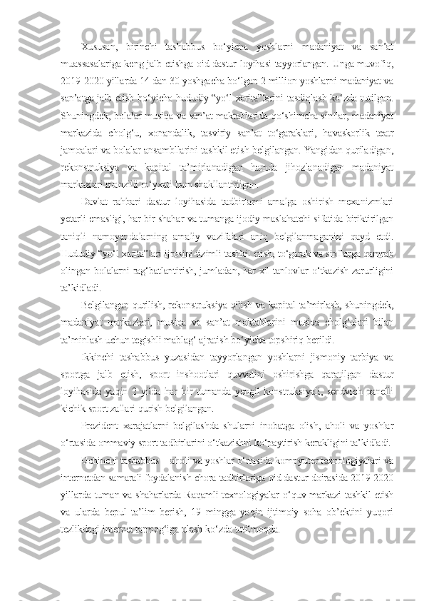 Xususan,   birinchi   tashabbus   bo‘yicha   yoshlarni   madaniyat   va   san’at
muassasalariga keng jalb etishga oid dastur loyihasi tayyorlangan. Unga muvofiq,
2019-2020 yillarda 14 dan 30 yoshgacha bo‘lgan 2 million yoshlarni madaniyat va
san’atga jalb etish bo‘yicha hududiy “yo‘l xarita”larini tasdiqlash ko‘zda tutilgan.
Shuningdek, bolalar musiqa va san’at maktablarida qo‘shimcha sinflar, madaniyat
markazida   cholg‘u,   xonandalik,   tasviriy   san’at   to‘garaklari,   havaskorlik   teatr
jamoalari va bolalar ansambllarini tashkil etish belgilangan. Yangidan quriladigan,
rekonstruksiya   va   kapital   ta’mirlanadigan   hamda   jihozlanadigan   madaniyat
markazlari manzilli ro‘yxati ham shakllantirilgan.
Davlat   rahbari   dastur   loyihasida   tadbirlarni   amalga   oshirish   mexanizmlari
yetarli emasligi, har bir shahar va tumanga ijodiy maslahatchi sifatida biriktirilgan
taniqli   namoyandalarning   amaliy   vazifalari   aniq   belgilanmaganini   qayd   etdi.
Hududiy “yo‘l xarita”lari ijrosini tizimli tashkil etish, to‘garak va sinflarga qamrab
olingan bolalarni  rag‘batlantirish,  jumladan, har  xil  tanlovlar  o‘tkazish zarurligini
ta’kidladi.  
Belgilangan qurilish, rekonstruksiya qilish va kapital ta’mirlash, shuningdek,
madaniyat   markazlari,   musiqa   va   san’at   maktablarini   musiqa   cholg‘ulari   bilan
ta’minlash uchun tegishli mablag‘ ajratish bo‘yicha topshiriq berildi.
Ikkinchi   tashabbus   yuzasidan   tayyorlangan   yoshlarni   jismoniy   tarbiya   va
sportga   jalb   etish,   sport   inshootlari   quvvatini   oshirishga   qaratilgan   dastur
loyihasida   yaqin   2   yilda   har   bir   tumanda   yengil   konstruksiyali,   sendvich   panelli
kichik sport zallari qurish belgilangan.  
Prezident   xarajatlarni   belgilashda   shularni   inobatga   olish,   aholi   va   yoshlar
o‘rtasida ommaviy sport tadbirlarini o‘tkazishni ko‘paytirish kerakligini ta’kidladi.
Uchinchi tashabbus – aholi va yoshlar o‘rtasida kompyuter texnologiyalari va
internetdan samarali foydalanish chora-tadbirlariga oid dastur doirasida 2019-2020
yillarda tuman va shaharlarda Raqamli texnologiyalar o‘quv markazi  tashkil etish
va   ularda   bepul   ta’lim   berish,   19   mingga   yaqin   ijtimoiy   soha   ob’ektini   yuqori
tezlikdagi internet tarmog‘iga ulash ko‘zda tutilmoqda. 