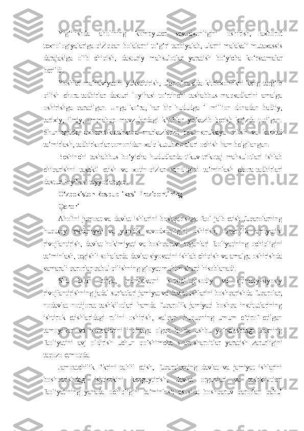 Yig‘ilishda   aholining   kompyuter   savodxonligini   oshirish,   axborot
texnologiyalariga qiziqqan bolalarni  to‘g‘ri tarbiyalab, ularni malakali  mutaxassis
darajasiga   olib   chiqish,   dasturiy   mahsulotlar   yaratish   bo‘yicha   ko‘rsatmalar
berildi.  
Yoshlar   ma’naviyatini   yuksaltirish,   ular   o‘rtasida   kitobxonlikni   keng   targ‘ib
qilish   chora-tadbirlar   dasturi   loyihasi   to‘rtinchi   tashabbus   maqsadlarini   amalga
oshirishga   qaratilgan.   Unga   ko‘ra,   har   bir   hududga   1   million   donadan   badiiy,
tarixiy,   ilmiy,   ommabop   mavzulardagi   kitoblar   yetkazib   berish   ko‘zda   tutilgan.
Shuningdek,   axborot-kutubxona   markazlarini   rekonstruksiya   qilish   va   kapital
ta’mirlash, tadbirkorlar tomonidan xalq kutubxonalari ochish ham belgilangan.
Beshinchi   tashabbus   bo‘yicha   hududlarda   tikuv-trikotaj   mahsulotlari   ishlab
chiqarishni   tashkil   etish   va   xotin-qizlar   bandligini   ta’minlash   chora-tadbirlari
dasturi loyihasi tayyorlangan. 
O zbekiston Respublikasi Prezidentiningʻ
Qarori
Aholini   jamoat   va   davlat   ishlarini   boshqarishga   faol   jalb   etish   fuqarolarning
huquqiy   madaniyati   va   yuridik   savodxonligini   oshirish,   fuqarolik   jamiyatini
rivojlantirish,   davlat   hokimiyati   va   boshqaruvi   organlari   faoliyatining   ochiqligini
ta minlash, tegishli sohalarda davlat siyosatini ishlab chiqish va amalga oshirishda	
ʼ
samarali qarorlar qabul qilishning g oyat muhim sharti hisoblanadi.	
ʻ
Shu   bilan   birga,   mamlakatni   sotsial-iqtisodiy   va   ijtimoiy-siyosiy
rivojlantirishning jadal sur atlari jamiyat va davlat ishlarini boshqarishda fuqarolar,	
ʼ
nodavlat   notijorat   tashkilotlari   hamda   fuqarolik   jamiyati   boshqa   institutlarining
ishtirok   etishlaridagi   rolini   oshirish,   xalqaro   huquqning   umum   e tirof   etilgan	
ʼ
tamoyillari   va   normalarini   inobatga   olgan   holda   ushbu   yo nalishdagi   ularning	
ʻ
faoliyatini   avj   oldirish   uchun   qo shimcha   shart-sharoitlar   yaratish   zarurligini	
ʻ
taqozo etmoqda.
Jamoatchilik   fikrini   tahlil   etish,   fuqarolarning   davlat   va   jamiyat   ishlarini
boshqarishdagi   ishtirokini   kengaytirish,   davlat   organlari   va   tashkilotlari
faoliyatining   yanada   ochiqligini   ta minlash   asosida   boshqaruv   qarorlari   qabul
ʼ 