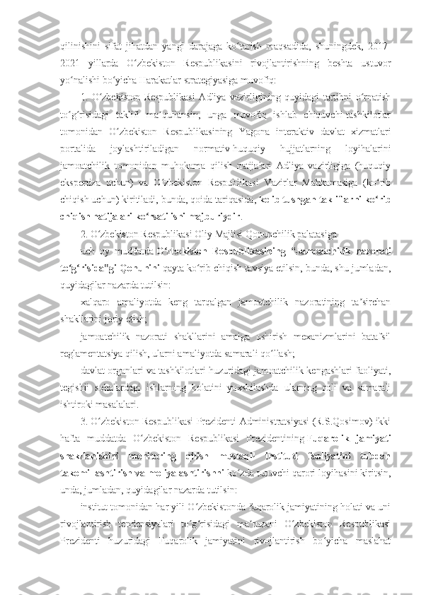 qilinishini   sifat   jihatdan   yangi   darajaga   ko tarish   maqsadida,   shuningdek,   2017-ʻ
2021   yillarda   O zbekiston   Respublikasini   rivojlantirishning   beshta   ustuvor	
ʻ
yo nalishi bo yicha Harakatlar strategiyasiga muvofiq:	
ʻ ʻ
1.   O zbekiston   Respublikasi   Adliya   vazirligining   quyidagi   tartibni   o rnatish	
ʻ ʻ
to g risidagi   taklifi   ma qullansin,   unga   muvofiq   ishlab   chiquvchi-tashkilotlar	
ʻ ʻ ʼ
tomonidan   O zbekiston   Respublikasining   Yagona   interaktiv   davlat   xizmatlari	
ʻ
portalida   joylashtiriladigan   normativ-huquqiy   hujjatlarning   loyihalarini
jamoatchilik   tomonidan   muhokama   qilish   natijalari   Adliya   vazirligiga   (huquqiy
ekspertiza   uchun)   va   O zbekiston   Respublikasi   Vazirlar   Mahkamasiga   (ko rib	
ʻ ʻ
chiqish uchun) kiritiladi, bunda, qoida tariqasida,   kelib tushgan takliflarni ko rib	
ʻ
chiqish natijalari ko rsatilishi majburiydir	
ʻ .
2. O zbekiston Respublikasi Oliy Majlisi Qonunchilik palatasiga	
ʻ
uch   oy   muddatda   O zbekiston   Respublikasining   “Jamoatchilik   nazorati	
ʻ
to g risida”gi Qonunini	
ʻ ʻ   qayta ko rib chiqish tavsiya etilsin, bunda, shu jumladan,	ʻ
quyidagilar nazarda tutilsin:
xalqaro   amaliyotda   keng   tarqalgan   jamoatchilik   nazoratining   ta sirchan	
ʼ
shakllarini joriy etish;
jamoatchilik   nazorati   shakllarini   amalga   oshirish   mexanizmlarini   batafsil
reglamentatsiya qilish, ularni amaliyotda samarali qo llash;	
ʻ
davlat organlari va tashkilotlari huzuridagi jamoatchilik kengashlari faoliyati,
tegishli   sohalardagi   ishlarning   holatini   yaxshilashda   ularning   roli   va   samarali
ishtiroki masalalari.
3. O zbekiston Respublikasi Prezidenti Administratsiyasi (R.S.Qosimov) ikki	
ʻ
hafta   muddatda   O zbekiston   Respublikasi   Prezidentining	
ʻ   Fuqarolik   jamiyati
shakllanishini   monitoring   qilish   mustaqil   instituti   faoliyatini   tubdan
takomillashtirish va moliyalashtirishni   ko zda tutuvchi qarori loyihasini kiritsin,	
ʻ
unda, jumladan, quyidagilar nazarda tutilsin:
institut tomonidan har yili O zbekistonda fuqarolik jamiyatining holati va uni	
ʻ
rivojlantirish   tendensiyalari   to g risidagi   ma ruzani   O zbekiston   Respublikasi
ʻ ʻ ʼ ʻ
Prezidenti   huzuridagi   Fuqarolik   jamiyatini   rivojlantirish   bo yicha   maslahat	
ʻ 