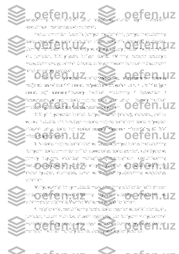 kengashining   ko rib   chiqishi   uchun   kiritish   va   shundan   keyin   O zbekistonʻ ʻ
Respublikasi Prezidentiga axborot berish;
institut   tomonidan   fuqarolik   jamiyati   rivojlanishini,   jamiyat   institutlarining
davlat   organlari   va   tashkilotlari   bilan   o zaro   hamkorlik   darajasini,   shuningdek,	
ʻ
ularning mamlakatni sotsial-iqtisodiy va siyosiy-huquqiy jihatdan rivojlantirishga,
shu   jumladan,   2030-yilgacha   bo lgan   davrda   BMTning   Barqaror   taraqqiyot	
ʻ
maqsadlarini amalga oshirish doirasida qo shgan hissasini baholash indikatorlarini	
ʻ
ishlab chiqish va tasdiqlash.
4.   2020-yil   1-yanvardan   boshlab   respublika,   viloyatlararo   nodavlat
notijorat   tashkilotlarini   davlat   ro yxatidan   o tkazish   uchun   undiriladigan	
ʻ ʻ
davlat   boji   stavkalari   bazaviy   hisoblash   miqdorining   4   baravaridan   3
baravarigacha,   viloyat   nodavlat   notijorat   tashkilotlari   uchun   –   bazaviy   hisoblash
miqdorining 2 baravaridan 1 baravarigacha pasaytirilsin.
2020-yil   1-yanvardan   boshlab   faoliyatini   tuman   (shahar),   shaharcha,   qishloq
va   ovul   hududida   olib   boradigan   nodavlat   notijorat   tashkilotini   davlat   ro yxatdan	
ʻ
o tkazish   uchun   davlat   boji   stavkasi	
ʻ   bazaviy   hisoblash   miqdorining   50   foizi
miqdorida   belgilansin.
5. Nodavlat notijorat tashkilotlari va fuqarolik jamiyati boshqa institutlarining
faoliyatini davlat tomonidan qo llab-quvvatlashga davlat grantlari, subsidiyalar va	
ʻ
ijtimoiy   buyurtma   shaklidagi   mablag lar   Qoraqalpog iston   Respublikasining	
ʻ ʻ
respublika   byudjeti,   viloyatlarning   viloyat   byudjetlari   va   Toshkent   shahrining
shahar   byudjeti,   shuningdek,   tuman   va   shaharlar   byudjetlarining   xarajatlariga
qo shilsin.	
ʻ
Moliya vazirligi bir oy muddatda mazkur bandning talablaridan kelib chiqqan
holda   O zbekiston   Respublikasining   Byudjet   kodeksiga   o zgartirish   va	
ʻ ʻ
qo shimchalar to g risida Vazirlar Mahkamasiga takliflar kiritsin.	
ʻ ʻ ʻ
6. Belgilansinki, respublikaning barcha davlat organlari va tashkilotlarida, shu
jumladan, huquqni muhofaza qiluvchi organlarda, ular faoliyatini moliyalashtirish
manbalaridan   qat iy   nazar,   ushbu   organ   va   tashkilotlarning   byudjetdan   tashqari	
ʼ
manbalari hisobidan majburiy tartibda ularning veb-saytlari yaratiladi. 