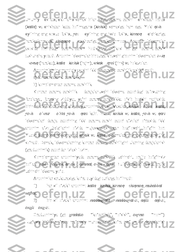 umumiy – «sifat», «ko‘lam» semasi  bilan birga, qarama-qarshi – «nisbatan ortiq»
( katta )   va   «nisbatan   katta   bo‘lmagan»   ( kichik )   semasiga   ham   ega.   Yoki   qish   –
«yilning   eng   sovuq   fasli»,   yoz   –   «yilning   eng   issiq   fasli»,   kirmoq   –   «ichkariga
harakatlanmoq»,   chiqmoq   –   «tashqariga   harakatlanmoq».   Antonim   leksemalar
asosida   borliqdagi   qarama-qarshi   hodisaning   in’ikosi   bo‘lgan   qarama-qarshi
tushuncha yotadi. Antonim leksemalar bir turga kiruvchi giponim leksemalar:  issiq
– sovuq  (harakat),  katta – kichik  (hajm),  erkak – ayol  (jins) va hokazolar.
Antonimlarning mantiqiy asosini ikki tur qarama-qarshilik tashkil etadi: 
a) kontrar qarama-qarshilik; 
b) komplementar qarama-qarshilik.
Kontrar   qarama-qarshilik   –   darajalanuvchi   leksema   qatoridagi   tafovutning
farqlarga,   farqning   ziddiyat,   ya’ni   qarama-qarshilikka   o‘sib   borishi   natijasida
birinchi a’zo bilan oxirgi a’zoning antonimlashuvi. Masalan,  kichik – o‘rta  –  katta ,
yosh   –   o‘smir   –   o‘rta   yosh   –   qari   kabi.   Bunda   kichik   va   katta ,   yosh   va   qari
leksemalari   daraja   qatorining   ikki   qarama-qarshi   qatori   a’zolari   o‘rtasida   ikki
antonim   a’zo   belgilarini   o‘zida   mujassamlashtirgan   bog‘lovchi   bo‘g‘in   bor.
Yuqoridagi   o‘rta   leksemasida   kichik   va   katta   leksemalarining   qarama-qarshiligi
so‘nadi. Demak, leksemalarning kontrar  qarama-qarshiligini  ularning darajalanish
(graduonimik) qatoridan izlash lozim.
Komplementar   antonimiyada   qarama-qarshilik   uchinchi,   oraliq   bo‘g‘insiz
bo‘ladi:  rost – yolg‘on, arzon – qimmat, oson – qiyin . Bu leksemalar orasida oraliq
uchinchi leksema yo‘q.
Antonimlar strukturasiga ko‘ra quyidagi turlarga bo‘linadi:
1) har xil o‘zakli antonim:  katta  –  kichik ,  kirmoq  –  chiqmoq ,  muhabbat  –
nafrat ;
2) bir   xil   o‘zakli   antonim:   madaniyatli   –   madaniyatsiz ,   aqlli   –   aqlsiz ,
ongli  –  ongsiz .
Graduonimiya   (gr.   gradatio   –   “ko‘tarilish”,   “o‘sish”,   onymo   –   “nom”).
Lug‘aviy   birliklar   o‘zaro   ma’noviy   munosabatiga   ko‘ra   ma’lum   bir   darajalanish 