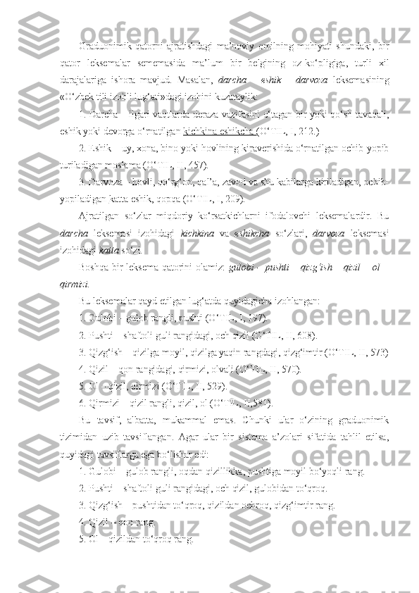Graduonimik   qatorni   ajratishdagi   ma’noviy   omilning   mohiyati   shundaki,   bir
qator   leksemalar   sememasida   ma’lum   bir   belgining   oz-ko‘pligiga,   turli   xil
darajalariga   ishora   mavjud.   Masalan,   darcha   –   eshik   –   darvoza   leksemasining
«O‘zbek tili izohli lug‘ati»dagi izohini kuzataylik:
1. Darcha   – ilgari vaqtlarda deraza vazifasini o‘tagan bir yoki qo‘sh tavaqali,
eshik yoki devorga o‘rnatilgan  kichkina eshikcha  (O‘TIL, I, 212.) 
2. Eshik  – uy, xona, bino yoki hovlining kiraverishida o‘rnatilgan ochib-yopib
turiladigan moslama (O‘TIL, II, 457).
3. Darvoza  – hovli, qo‘rg‘on, qal’a, zavod va shu kabilarga kiriladigan, ochib-
yopiladigan  katta  eshik, qopqa (O‘TIL, I, 209).
Ajratilgan   so‘zlar   miqdoriy   ko‘rsatkichlarni   ifodalovchi   leksemalardir.   Bu
darcha   leksemasi   izohidagi   kichkina   va   eshikcha   so‘zlari,   darvoza   leksemasi
izohidagi  katta  so‘zi .  
Boshqa bir leksema qatorini olamiz:   gulobi – pushti – qizg‘ish – qizil  – ol –
qirmizi.
Bu leksemalar qayd etilgan lug‘atda quyidagicha izohlangan:
1.  Gulobi  – gulob rangli, pushti (O‘TIL, I, 197).
2.  Pushti  – shaftoli guli rangidagi, och qizil (O‘TIL, II, 608).
3 . Qizg‘ish  – qizilga moyil, qizilga yaqin rangdagi, qizg‘imtir (O‘TIL, II, 573)
4.  Qizil  – qon rangidagi, qirmizi, olvali (O‘TIL, II, 570).
5.  Ol  – qizil, qirmizi (O‘TIL, II, 529).
6.  Qirmizi  – qizil rangli, qizil, ol (O‘TIL, II,581).
Bu   tavsif,   albatta,   mukammal   emas.   Chunki   ular   o‘zining   graduonimik
tizimidan   uzib   tavsiflangan.   Agar   ular   bir   sistema   a’zolari   sifatida   tahlil   etilsa,
quyidagi tavsiflarga ega bo‘lishar edi:
1.  Gulobi  – gulob rangli, oqdan qizillikka, pushtiga moyil bo‘yoqli rang.
2.  Pushti  – shaftoli guli rangidagi, och qizil, gulobidan to‘qroq.
3.  Qizg‘ish  – pushtidan to‘qroq, qizildan ochroq, qizg‘imtir rang.
4.  Qizil  – qon rang.
5.  Ol –  qizildan to‘qroq rang. 
