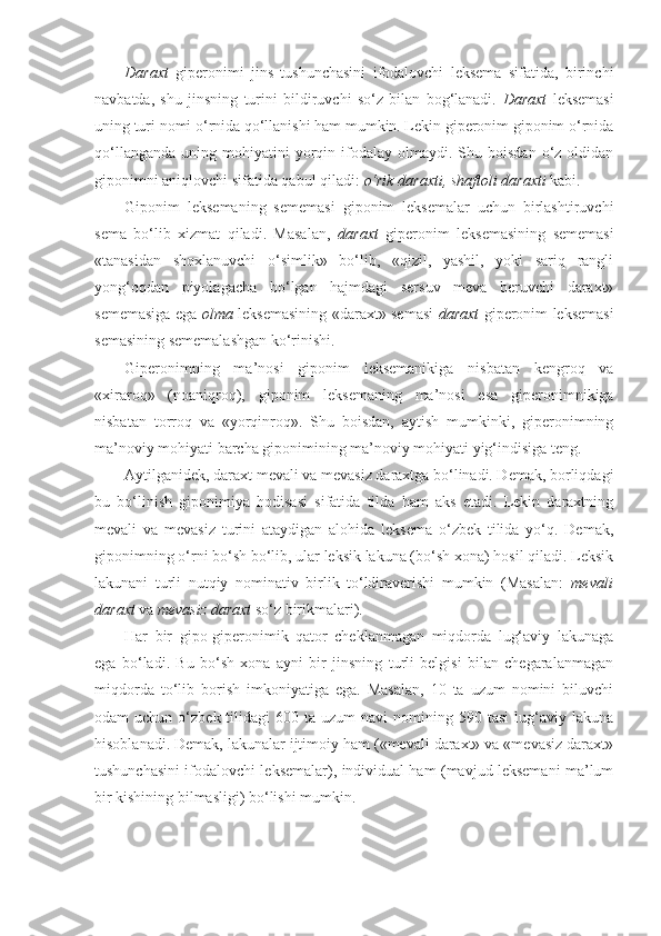 Daraxt   giperonimi   jins   tushunchasini   ifodalovchi   leksema   sifatida,   birinchi
navbatda,   shu   jinsning   turini   bildiruvchi   so‘z   bilan   bog‘lanadi.   Daraxt   leksemasi
uning turi nomi o‘rnida qo‘llanishi ham mumkin. Lekin giperonim giponim o‘rnida
qo‘llanganda   uning  mohiyatini  yorqin  ifodalay   olmaydi.   Shu  boisdan   o‘z  oldidan
giponimni aniqlovchi sifatida qabul qiladi:  o‘rik daraxti, shaftoli daraxti  kabi.
Giponim   leksemaning   sememasi   giponim   leksemalar   uchun   birlashtiruvchi
sema   bo‘lib   xizmat   qiladi.   Masalan,   daraxt   giperonim   leksemasining   sememasi
«tanasidan   shoxlanuvchi   o‘simlik»   bo‘lib,   «qizil,   yashil,   yoki   sariq   rangli
yong‘oqdan   piyolagacha   bo‘lgan   hajmdagi   sersuv   meva   beruvchi   daraxt»
sememasiga ega   olma   leksemasining «daraxt» semasi   daraxt   giperonim leksemasi
semasining sememalashgan ko‘rinishi.
Giperonimning   ma’nosi   giponim   leksemanikiga   nisbatan   kengroq   va
«xiraroq»   (noaniqroq),   giponim   leksemaning   ma’nosi   esa   giperonimnikiga
nisbatan   torroq   va   «yorqinroq».   Shu   boisdan,   aytish   mumkinki,   giperonimning
ma’noviy mohiyati barcha giponimining ma’noviy mohiyati yig‘indisiga teng.
Aytilganidek, daraxt mevali va mevasiz daraxtga bo‘linadi. Demak, borliqdagi
bu   bo‘linish   giponimiya   hodisasi   sifatida   tilda   ham   aks   etadi.   Lekin   daraxtning
mevali   va   mevasiz   turini   ataydigan   alohida   leksema   o‘zbek   tilida   yo‘q.   Demak,
giponimning o‘rni bo‘sh bo‘lib, ular leksik lakuna (bo‘sh xona) hosil qiladi. Leksik
lakunani   turli   nutqiy   nominativ   birlik   to‘ldiraverishi   mumkin   (Masalan:   mevali
daraxt  va  mevasiz daraxt  so‘z birikmalari).
Har   bir   gipo-giperonimik   qator   cheklanmagan   miqdorda   lug‘aviy   lakunaga
ega   bo‘ladi.   Bu   bo‘sh   xona   ayni   bir   jinsning   turli   belgisi   bilan   chegaralanmagan
miqdorda   to‘lib   borish   imkoniyatiga   ega.   Masalan,   10   ta   uzum   nomini   biluvchi
odam   uchun  o‘zbek  tilidagi   600  ta  uzum   navi   nomining  590  tasi  lug‘aviy  lakuna
hisoblanadi. Demak, lakunalar ijtimoiy ham («mevali daraxt» va «mevasiz daraxt»
tushunchasini ifodalovchi leksemalar), individual ham (mavjud leksemani ma’lum
bir kishining bilmasligi) bo‘lishi mumkin. 