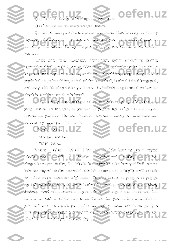 a) qo’llanilishi davrga ko’ra chegaralangan leksika:
b) qo’llanilish doirasi chegaralangan leksika.
Qo’llanilish davriga ko’ra chegaralangan leksika. Davr taraqqiyoti, ijtimoiy
hayotdagi   o’zgarishlar   tilning   barcha   sohalarida   u   yoki   bu   darajada   o’zgarishlar
bo’lishiga   olib   keladi.   Bunday   o’zgarish   tilning   leksik   sathida   ancha   sezilarli
kechadi.  
Bunda   to’rt   holat   kuzatiladi.   Birinchidan,   ayrim   so’zlarning   eskirib,
istemoldan chiqib ketishi  kuzatilsa, ikkinchidan,  allaqachonlar  iste’moldan chiqib
ketgan   so’zlar   qayta   «jonlanadi»,   «tiriladi»,   uchinchidan,   yangi   –yangi   so’zlar
paydo bo’ladi, to’rtinchidan, nofaol so’zlar faollashadi, iste’mol doirasi kengayadi,
ma’noviy tabiatida o’zgarishlar yuz beradi. Bu hodisalarning barchasi ma’lum bir
obyektiv sabablar asosida ro’y beradi.  
Hozirgi   adabiy   tildagi   eskirgan   so’zlar   eski   leksika,   yangi   so’zlarning   jami
yangi   leksika,   na   eskirgan,   na   yangilik   bo’yog’iga   ega   bo’lgan   so’zlar   neytral
leksika   deb   yuritiladi.   Demak,   o’zbek   tili   leksikasini   tarixiylik   nuqtai   nazaridan
uchta asosiy qatlamga bo’lib mumkin:
1. Neytral leksika. 
2.  E skirgan leksika.
 3.Yangi leksika. 
Neytral   leksika.   HOZIRGI   O’ZBEK   TILI   leksi - kasining   asosini   neytral
leksika   tashkil   etadi.   Bu   leksika   umumiste’mol   leksika,   qo’llanilishi
chegaralanmagan   leksika,   faol   leksika   kabi   atamalar   bilan   ham   yuritiladi.   Ammo
bulardan   neytral   leksika   atamasini   ishlatish   leksemalarni   tarixiylik   omili   asosida
tas-niflash nuqtai nazaridan to’g’riroqdir. Zero, na eskilik, na yangilik bo’yog’iga
ega bo’lgan so’zlar faol yoki umum-iste’mol bo’lmasligi mumkin. Masalan,  sinus,
kosinus,   zarad   kabi   leksemalar   neytral   leksika   tarkibiga   kiradi.   Biroq   ular   faol
ham,   umumiste’mol   so’zlar   ham   emas.   Demak,   faol   yoki   nofaol,   umumiste’mol
yoki   qo’llanishi   chegaralangan   bo’lishidan   qat’iy   nazar,   eskilik   va   yangilik
bo’yog’iga   ega   bo’lmagan   adabiy   tilimizga   mansub   barcha   leksemalar   HOZIRGI
O’ZBEK TILIning neytral leksikasi deyiladi.   