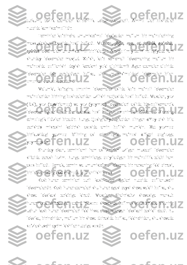 turkumi,   tezlik   atamalari   ko’pchilik   uchun   tushunarli.   Ammo   ular   boshqalar
nutqida kam iste’mollidir.
Terminlar   ko’pincha   umumiste’mol   leksikadan   ma’lum   bir   ma’nolarining
maxsuslashuvi   asosida   hosil   bo’ladi.   Masalan,   fojia,   ega,   ot,   termik,   qo’nish,
ayirish  leksemalari umumiste’mol birliklardir. Ammo ilmiy termi-nologiyada ham
shunday   leksemalar   mavjud.   Xo’sh,   ko’p   sememali   leksemaning   ma’lum   bir
ma’nosida   qo’llanishi   deyish   kerakmi   yoki   alohidami?   Agar   atamalar   alohida
leksemalar   deb   qaraladigan   bo’lsa,   ular   umumis’moldagi   leksemalar   bilan
omonimik munosabatdami?
Malumki,   ko’pgina   omonim   leksemalar   aslida   ko’p   ma’noli   leksemalar
ma’nolaridan birining boshqalaridan uzilishi natijasida hosil bo’ladi. Masalan, yoz
(fasl),   yoz   (tasvirlamoq)   va   yoz   (yoymoq)   leksemalari   aslida   bir   polisemantik
leksemaning turli ma’nolari asosida hosil bo’lgan omonimik birliklardir. Ularning
etimologik  ildizlari   bittadir.   Bunga   Qoshg’ariy  lug’atidan   olingan   «Yoy   qish   bila
qarishti»   misrasini   keltirish   asosida   amin   bo’lish   mumkin.   Xat   yozmoq
birikuvidagi   yozmoq   fe’lining   asl   etimologik   ma’nosi   «fikrni   qog’ozga
yoymoq»dir.
Shunday   ekan,   terminlami   ham   asl   zotidan   uzilgan   mustaqil   leksemalar
sifatida   qarash   lozim.   Bunga   terminlarga   qo`yiladigan   bir   ma’nolilik   talabi   ham
asos bo’ladi. Demak, termin va umumiste’mol  leksema  bir narsaning ikki qirrasi,
bir leksemaning ikki ma’noda qo’llanilishi emas.
Kasb-hunar   terminlari   turli   kasb-hunar   egalari   nutqida   qo’llanuvchi
leksemalardir. Kasb-hunar atamalari shu hunar egasi qaysi sheva vakili bo’lsa, shu
sheva   leksikasi   tarkibiga   kiradi.   Masalan,   Shahrisabz   shevasiga   mansub
hunarmand   ishlatadigan   atama   Buxoro   shevasida   bo’lmasligi   mumkin,   Shuning
uchun kasb-hunar leksemalari ikki hissa chegaralangan leksikani tashkil etadi. Bu
leksika, birinchidan, ma’lum bir  sheva doirasida  bo’lsa, ikkinchidan, shu shevada
so’zlashuvchi ayrim kishilar nutqiga xosdir. 