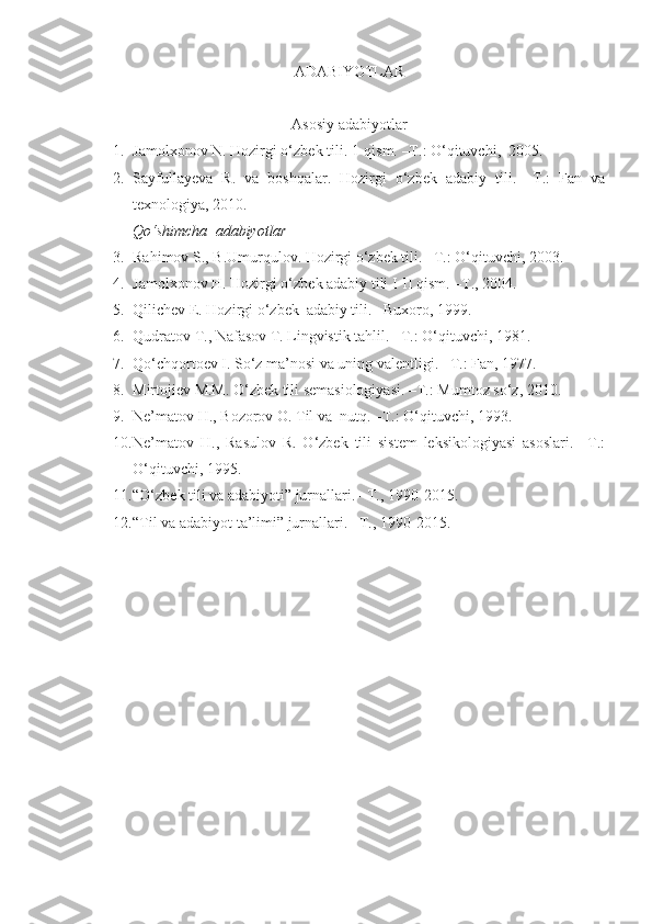 ADABIYOTLAR
Asosiy adabiyotlar
1. Jamolxonov N. Hozirgi o‘zbek tili.  1-qism. –T.: O‘qituvchi,  2005. 
2. Sayfullayeva   R.   va   boshqalar.   Hozirgi   o‘zbek   adabiy   tili.   –T.:   Fan   va
texnologiya, 2010. 
Qo‘shimcha  adabiyotlar
3. Rahimov S., B.Umurqulov. Hozirgi o‘zbek tili. –T.: O‘qituvchi, 2003. 
4. Jamolxonov H. Hozirgi o‘zbek adabiy tili I-II qism. –T., 2004.
5. Qilichev E. Hozirgi o‘zbek  adabiy tili. –Buxoro, 1999.
6. Qudratov T., Nafasov T. Lingvistik tahlil. –T.: O‘qituvchi, 1981. 
7. Qo‘chqortoev I. So‘z ma’nosi va uning valentligi.  – T.: Fan, 1977.
8. Mirtojiev M.M. O‘zbek tili semasiologiyasi. –T.: Mumtoz so‘z, 2010. 
9. Ne’matov H., Bozorov O. Til va  nutq. –T.: O‘qituvchi, 1993. 
10. Ne’matov   H.,   Rasulov   R.   O‘zbek   tili   sistem   leksikologiyasi   asoslari.   –T.:
O‘qituvchi, 1995. 
11. “O‘zbek tili va adabiyoti” jurnallari. –T., 1990-2015.
12. “Til va adabiyot ta’limi” jurnallari. –T.,   1990-2015. 