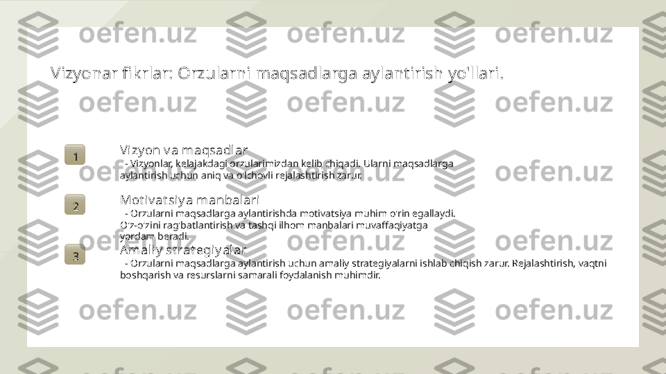 Vizyonar fikrlar: Orzularni maqsadlarga aylantirish yo'llari.
1 Vi zy on v a maqsadlar
   - Vizyonlar, kelajakdagi orzularimizdan kelib chiqadi. Ularni maqsadlarga 
aylantirish uchun aniq va o'lchovli rejalashtirish zarur.
2 Mot iv at siy a manbalari
   - Orzularni maqsadlarga aylantirishda motivatsiya muhim o'rin egallaydi. 
O'z-o'zini rag'batlantirish va tashqi ilhom manbalari muvaffaqiyatga 
yordam beradi.
3 A mal iy  st rat egi y alar
   - Orzularni maqsadlarga aylantirish uchun amaliy strategiyalarni ishlab chiqish zarur. Rejalashtirish, vaqtni 
boshqarish va resurslarni samarali foydalanish muhimdir.  