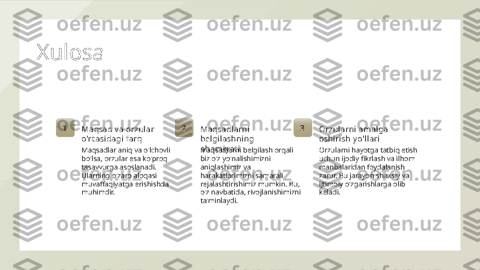 Xulosa
1
Maqsad v a orzul ar 
o'rt asidagi farq
Maqsadlar aniq va o'lchovli 
bo'lsa, orzular esa ko'proq 
tasavvurga asoslanadi. 
Ularning o'zaro aloqasi 
muvaffaqiyatga erishishda 
muhimdir. 2
Maqsadlarni 
bel gi lashning 
ahami y at i
Maqsadlarni belgilash orqali 
biz o'z yo'nalishimizni 
aniqlashimiz va 
harakatlarimizni samarali 
rejalashtirishimiz mumkin. Bu, 
o'z navbatida, rivojlanishimizni 
ta'minlaydi. 3
Orzul arni amal ga 
oshirish y o'll ari
Orzularni hayotga tatbiq etish 
uchun ijodiy fikrlash va ilhom 
manbalaridan foydalanish 
zarur. Bu jarayon shaxsiy va 
ijtimoiy o'zgarishlarga olib 
keladi.  