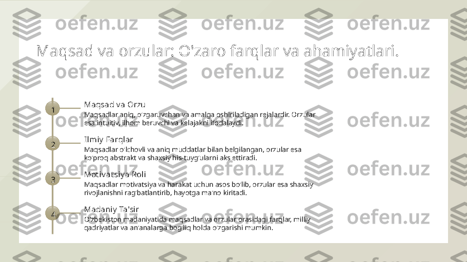 Maqsad va orzular: O'zaro farqlar va ahamiyatlari.
1 Maqsad v a Orzu
Maqsadlar aniq, o'zgaruvchan va amalga oshiriladigan rejalardir. Orzular 
esa intuitiv, ilhom beruvchi va kelajakni ifodalaydi.
2 Il miy  Farqlar
Maqsadlar o'lchovli va aniq muddatlar bilan belgilangan, orzular esa 
ko'proq abstrakt va shaxsiy his-tuyg'ularni aks ettiradi.
3 Mot iv at siy a Roli
Maqsadlar motivatsiya va harakat uchun asos bo'lib, orzular esa shaxsiy 
rivojlanishni rag'batlantirib, hayotga ma'no kiritadi.
4 Madaniy  Ta'sir
O'zbekiston madaniyatida maqsadlar va orzular orasidagi farqlar, milliy 
qadriyatlar va an'analarga bog'liq holda o'zgarishi mumkin.  