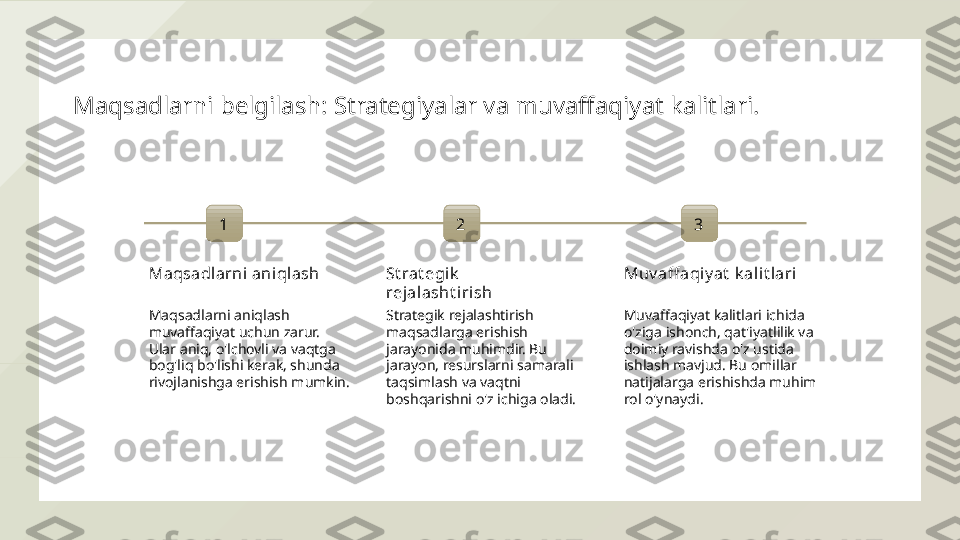 Maqsadlarni belgilash: Strategiyalar va muvaffaqiyat kalitlari.
1
Maqsadlarni aniqlash
Maqsadlarni aniqlash 
muvaffaqiyat uchun zarur. 
Ular aniq, o'lchovli va vaqtga 
bog'liq bo'lishi kerak, shunda 
rivojlanishga erishish mumkin. 2
St rat egik  
rejal asht irish
Strategik rejalashtirish 
maqsadlarga erishish 
jarayonida muhimdir. Bu 
jarayon, resurslarni samarali 
taqsimlash va vaqtni 
boshqarishni o'z ichiga oladi. 3
Muv aff aqiy at  k ali t lari
Muvaffaqiyat kalitlari ichida 
o'ziga ishonch, qat'iyatlilik va 
doimiy ravishda o'z ustida 
ishlash mavjud. Bu omillar 
natijalarga erishishda muhim 
rol o'ynaydi.  