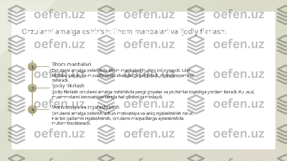 Orzularni amalga oshirish: Ilhom manbalari va ijodiy fikrlash.
1 Il hom  m anbalari
Orzularni amalga oshirishda ilhom manbalari muhim rol o'ynaydi. Ular 
kitoblar, san'at, va muvaffaqiyatli shaxslar orqali keladi, motivatsiyamizni 
oshiradi.
2 Ij odiy  fi k rlash
Ijodiy fikrlash orzularni amalga oshirishda yangi g'oyalar va yechimlar topishga yordam beradi. Bu usul, 
muammolarni innovatsion tarzda hal qilishni ta'minlaydi.
3 Mot iv at siy a v a rejalasht irish
Orzularni amalga oshirish uchun motivatsiya va aniq rejalashtirish zarur. 
Har bir qadamni rejalashtirish, orzularni maqsadlarga aylantirishda 
muhim hisoblanadi.  