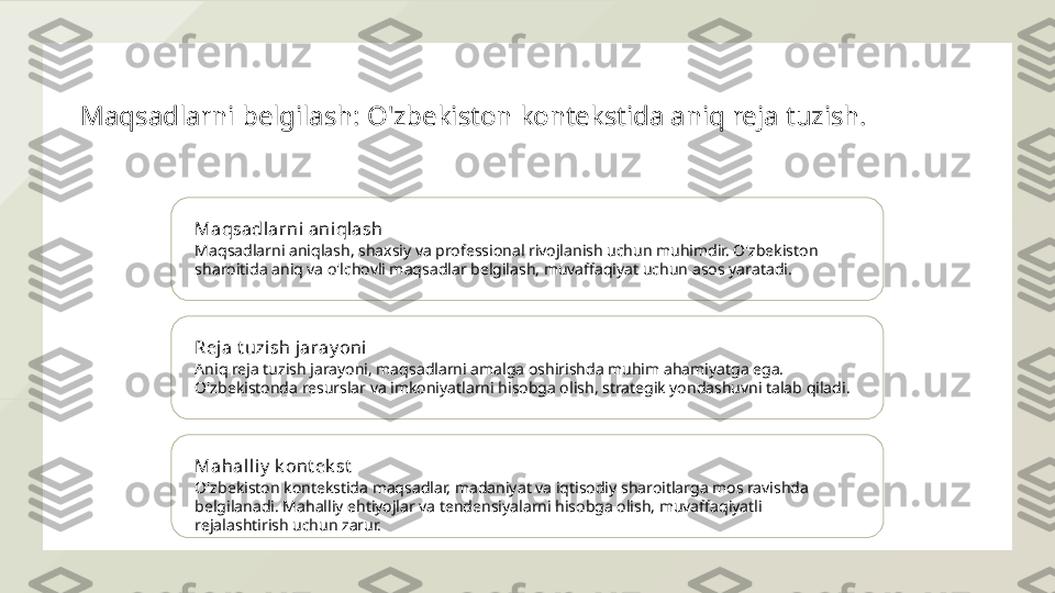 Maqsadlarni belgilash: O'zbekiston kontekstida aniq reja tuzish.
Maqsadlarni aniqlash
Maqsadlarni aniqlash, shaxsiy va professional rivojlanish uchun muhimdir. O'zbekiston 
sharoitida aniq va o'lchovli maqsadlar belgilash, muvaffaqiyat uchun asos yaratadi.
Reja t uzi sh jaray oni
Aniq reja tuzish jarayoni, maqsadlarni amalga oshirishda muhim ahamiyatga ega. 
O'zbekistonda resurslar va imkoniyatlarni hisobga olish, strategik yondashuvni talab qiladi.
Mahall iy  k ont ek st
O'zbekiston kontekstida maqsadlar, madaniyat va iqtisodiy sharoitlarga mos ravishda 
belgilanadi. Mahalliy ehtiyojlar va tendensiyalarni hisobga olish, muvaffaqiyatli 
rejalashtirish uchun zarur.  