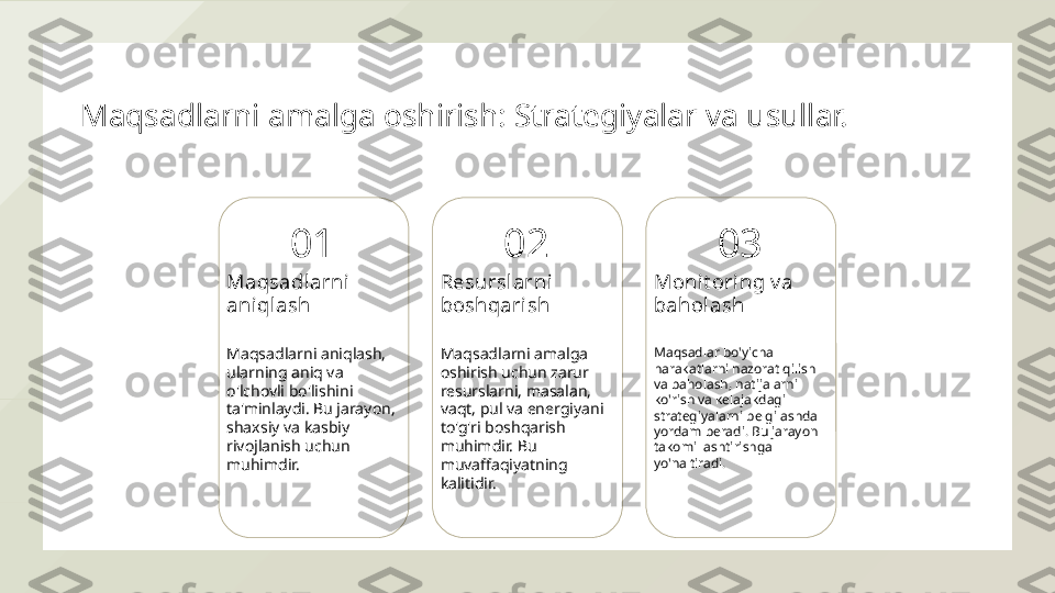 Maqsadlarni amalga oshirish: Strategiyalar va usullar.
01
Maqsadl arni 
aniqlash
Maqsadlarni aniqlash, 
ularning aniq va 
o'lchovli bo'lishini 
ta'minlaydi. Bu jarayon, 
shaxsiy va kasbiy 
rivojlanish uchun 
muhimdir. 02
Resurslarni 
boshqarish
Maqsadlarni amalga 
oshirish uchun zarur 
resurslarni, masalan, 
vaqt, pul va energiyani 
to'g'ri boshqarish 
muhimdir. Bu 
muvaffaqiyatning 
kalitidir. 03
Monit oring v a 
bahol ash
Maqsadlar bo'yicha 
harakatlarni nazorat qilish 
va baholash, natijalarni 
ko'rish va kelajakdagi 
strategiyalarni belgilashda 
yordam beradi. Bu jarayon 
takomillashtirishga 
yo'naltiradi.  