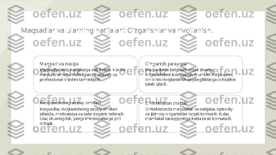 Maqsadlar va ularning natijalari: O'zgarishlar va rivojlanish.
Maqsad v a nat ija
Maqsadlar aniq natijalarga olib keladi. Har bir 
maqsad, amalga oshirilganda, shaxsiy va 
professional o'sishni ta'minlaydi. O'zgarish jaray oni
Maqsadlarni belgilash orqali shaxsiy 
o'zgarishlarni boshqarish mumkin. Bu jarayon, 
o'z-o'zini rivojlantirish va yangiliklarga ochiqlikni 
talab qiladi.
Riv ojl anishning asosiy  omill ari
Maqsadlar, rivojlanishning asosiy omillari 
sifatida, motivatsiya va sabr-toqatni oshiradi. 
Ular, shuningdek, yangi imkoniyatlarga yo'l 
ochadi. O'zbek ist on misoli
O'zbekistonda maqsadlar va natijalar, iqtisodiy 
va ijtimoiy o'zgarishlar orqali ko'rinadi. Bular, 
mamlakat taraqqiyotiga katta ta'sir ko'rsatadi.  