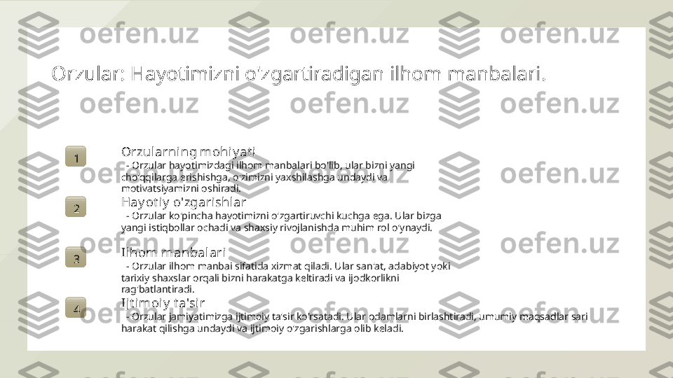 Orzular: Hayotimizni o'zgartiradigan ilhom manbalari.
1 Orzularning mohiy at i
   - Orzular hayotimizdagi ilhom manbalari bo'lib, ular bizni yangi 
cho'qqilarga erishishga, o'zimizni yaxshilashga undaydi va 
motivatsiyamizni oshiradi.
2 Hay ot iy  o'zgarishlar
   - Orzular ko'pincha hayotimizni o'zgartiruvchi kuchga ega. Ular bizga 
yangi istiqbollar ochadi va shaxsiy rivojlanishda muhim rol o'ynaydi.
3 Ilhom manbalari
   - Orzular ilhom manbai sifatida xizmat qiladi. Ular san'at, adabiyot yoki 
tarixiy shaxslar orqali bizni harakatga keltiradi va ijodkorlikni 
rag'batlantiradi.
4 Ijt imoiy  t a'sir
   - Orzular jamiyatimizga ijtimoiy ta'sir ko'rsatadi. Ular odamlarni birlashtiradi, umumiy maqsadlar sari 
harakat qilishga undaydi va ijtimoiy o'zgarishlarga olib keladi.  