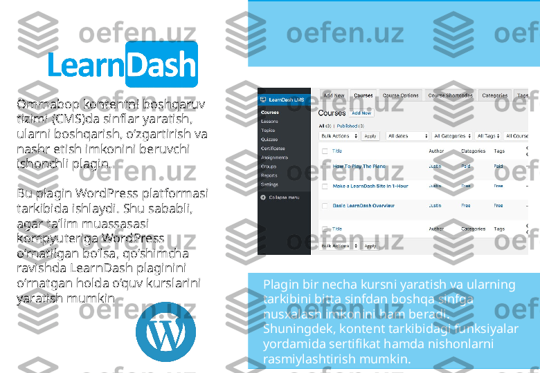 Ommabop kontentni boshqaruv 
tizimi (CMS)da sinflar yaratish, 
ularni boshqarish, o‘zgartirish va 
nashr etish imkonini beruvchi 
ishonchli plagin. 
Bu plagin WordPress platformasi 
tarkibida ishlaydi. Shu sababli, 
agar ta’lim muassasasi 
kompyuteriga WordPress 
o‘rnatilgan bo‘lsa, qo‘shimcha 
ravishda LearnDash plaginini 
o‘rnatgan holda o‘quv kurslarini 
yaratish mumkin  Plagin bir necha kursni yaratish va ularning 
tarkibini bitta sinfdan boshqa sinfga 
nusxalash imkonini ham beradi. 
Shuningdek, kontent tarkibidagi funksiyalar 
yordamida sertifikat hamda nishonlarni 
rasmiylashtirish mumkin. 