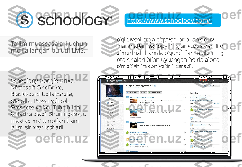 https://www.schoology.com/ 
Ta’lim muassasalari uchun 
mo‘ljallangan bulutli LMS. 
Schoology Google Drive, 
Microsoft OneDrive, 
Blackboard Collaborate, 
Moodle, PowerSchool, 
Evernote va YouTube bilan 
birlasha oladi. Shuningdek, u 
maktab ma’lumotlari tizimi 
bilan sinxronlashadi.  o‘qituvchilarga o‘quvchilar bilan o‘quv 
materiallari va topshiriqlar yuzasidan fikr 
almashish hamda o‘quvchilar va ularning 
ota-onalari bilan uyushgan holda aloqa 
o‘rnatish imkoniyatini beradi.  