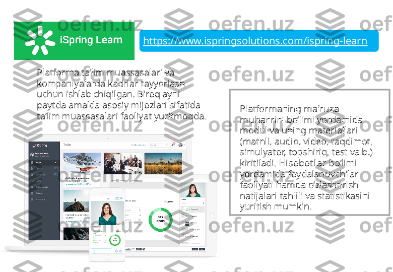 https://www.ispringsolutions.com/ispring-learn
Platforma ta’lim muassasalari va 
kompaniyalarda kadrlar tayyorlash 
uchun ishlab chiqilgan. Biroq ayni 
paytda amalda asosiy mijozlari sifatida 
ta’lim muassasalari faoliyat yuritmoqda.  Platformaning  ma’ruza 
muharriri  bo‘limi yordamida 
modul va uning materiallari 
(matnli, audio, video, taqdimot, 
simulyator, topshiriq, test va b.) 
kiritiladi.  Hisobot lar  bo‘limi 
yordamida foydalanuvchilar 
faoliyati hamda o‘zlashtirish 
natijalari tahlili va statistikasini 
yuritish mumkin. 