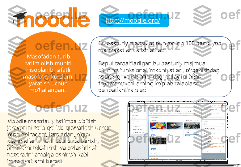 http://moodle.org/
Masofadan turib 
ta’lim olish muhiti 
hisoblanib, sifatli 
masofaviy kurslarni 
yaratish uchun 
mo‘ljallangan.  Bu dasturiy mahsulot dunyoning 100 dan ziyod 
mamlakatlarida ishlatiladi. 
Bepul tarqatiladigan bu dasturiy majmua 
o‘zining funksional imkoniyatlari, o‘rganishdagi 
soddaligi va ishlatishdagi qulayligi bilan 
foydalanuvchilarning ko‘plab talablarini 
qanoatlantira oladi. 
Moodle masofaviy ta’limda o‘qitish 
jarayonini to‘la qo‘llab-quvvatlash uchun 
keng doiradagi, jumladan, o‘quv 
materiallarini turli usullarda berish, 
bilimlarni tekshirish va o‘zlashtirish 
nazoratini amalga oshirish kabi 
imkoniyatlarni beradi. 