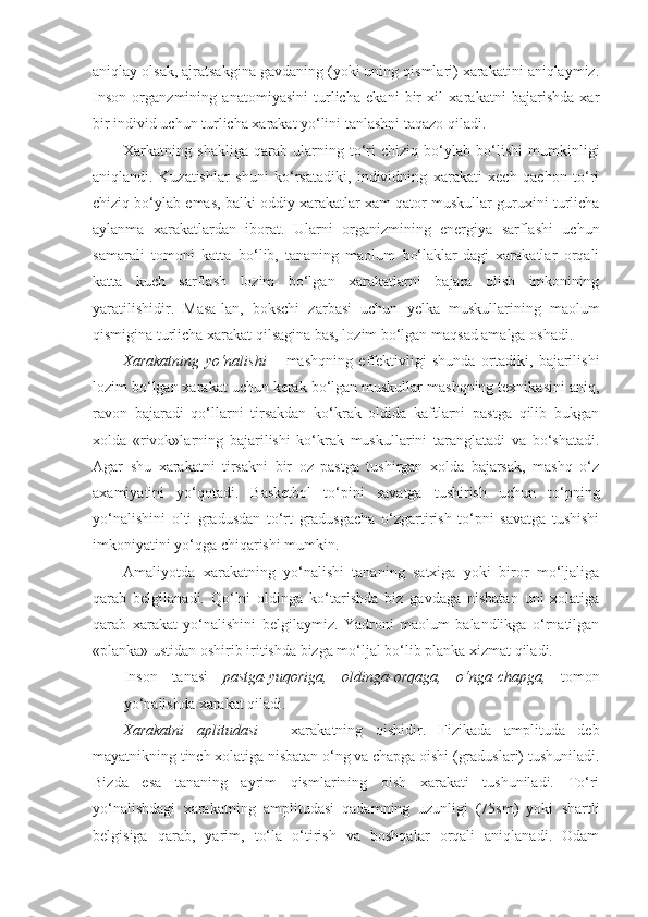 aniqlay olsak, ajratsakgina gavdaning (yoki uning qismlari) xarakatini aniqlaymiz.
Inson   organzmining   anatomiyasini   turlicha   ekani   bir   xil   xarakatni   bajarishda   xar
bir individ uchun turlicha xarakat yo‘lini tanlashni taqazo qiladi.  
Xarkatning   shakliga   qarab   ularning   to‘ri   chiziq   bo‘ylab   bo‘lishi   mumkinligi
aniqlandi.   Kuzatishlar   shuni   ko‘rsatadiki,   individning   xarakati   xech   qachon   to‘ri
chiziq bo‘ylab emas, balki oddiy xarakatlar xam qator muskullar guruxini turlicha
aylanma   xarakatlardan   iborat.   Ularni   organizmining   energiya   sarflashi   uchun
samarali   tomoni   katta   bo‘lib,   tananing   maolum   bo‘laklar-dagi   xarakatlar   orqali
katta   kuch   sarflash   lozim   bo‘lgan   xarakatlarni   bajara   olish   imkonining
yaratilishidir.   Masa-lan,   bokschi   zarbasi   uchun   yelka   muskullarining   maolum
qismigina turlicha xarakat qilsagina bas, lozim bo‘lgan maqsad amalga oshadi.  
Xarakatning   yo‘nalishi   –   mashqning   effektivligi   shunda   ortadiki,   bajarilishi
lozim bo‘lgan xarakat uchun kerak bo‘lgan muskullar mashqning texnikasini aniq,
ravon   bajaradi   qo‘llarni   tirsakdan   ko‘krak   oldida   kaftlarni   pastga   qilib   bukgan
xolda   «rivok»larning   bajarilishi   ko‘krak   muskullarini   taranglatadi   va   bo‘shatadi.
Agar   shu   xarakatni   tirsakni   bir   oz   pastga   tushirgan   xolda   bajarsak,   mashq   o‘z
axamiyatini   yo‘qotadi.   Basketbol   to‘pini   savatga   tushirish   uchun   to‘pning
yo‘nalishini   olti   gradusdan   to‘rt   gradusgacha   o‘zgartirish   to‘pni   savatga   tushishi
imkoniyatini yo‘qga chiqarishi mumkin.  
Amaliyotda   xarakatning   yo‘nalishi   tananing   satxiga   yoki   biror   mo‘ljaliga
qarab   belgilanadi.   Qo‘lni   oldinga   ko‘tarishda   biz   gavdaga   nisbatan   uni   xolatiga
qarab   xarakat   yo‘nalishini   belgilaymiz.   Yadroni   maolum   balandlikga   o‘rnatilgan
«planka» ustidan oshirib iritishda bizga mo‘ljal bo‘lib planka xizmat qiladi.  
Inson   tanasi   pastga-yuqoriga,   oldinga-orqaga,   o‘nga-chapga,   tomon
yo‘nalishda xarakat qiladi.  
Xarakatni   aplitudasi   –   xarakatning   oishidir.   Fizikada   amplituda   deb
mayatnikning tinch xolatiga nisbatan o‘ng va chapga oishi (graduslari) tushuniladi.
Bizda   esa   tananing   ayrim   qismlarining   oish   xarakati   tushuniladi.   To‘ri
yo‘nalishdagi   xarakatning   amplitudasi   qadamning   uzunligi   (75sm)   yoki   shartli
belgisiga   qarab,   yarim,   to‘la   o‘tirish   va   boshqalar   orqali   aniqlanadi.   Odam
11 