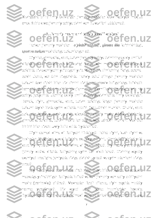 Xozirgacha   to‘liq   ilmiy   asoslangan   jismoniy   mashqlar   klassifikatsiyasi   mavjud
emas. Sobiq sovet jismoniy tarbiya tizimi xam bu vazifani uddalamadi.  
 
3. Jismoniy mashqlarni tarixiy klassifikatsiyasi 
 
Tarixan   jismoniy   mashqlar   –   o‘ yinlar   tarzidagi,   gimnas-tika   ko‘rinishidagi,
sport va turizm  mashqlariga turkumlangan edi.  
O‘yinlar, gimnastika, sport, turizm jismoniy tarbiya tizimining asosiy omillari
sifatida   tan   olinib   kelingan   va   xozirgi   kunda   xam   mashqlar   klassifikatsiyasi
tarkibida o‘z axamiyatini yo‘qotgani yo‘q. Ko‘pchilik olimlarning fikriga qarama-
qarshi   ularoq,   xar   doim   o‘zgarishda.   Tarixiy   qabul   qilingan   jismoniy   mashqlar
turkumi   davr   o‘tishi   bilan   o‘z   o‘rnini   o‘zidan   progressiv   bo‘lganlarga   bo‘shatib
bermoqda   yoki   o‘sha   mashqlar   rivojlanmoqda,   takomillashtirilmoqda.   Jismo-niy
tarbiya   jarayonida   ularning   asosiy   omilligi   tarbiya   tizimlarida   ilmiy   asoslangan.
Demak,   o‘yin,   gimnastika,   sport,   turizm   tarkibiga   kirgan   jismoniy   mashqlar
turkumi  deyish bizda ayrim xollarda noto‘ri  fikr  tudirishi  mumkin. Chunki, sport
turkumiga kirgan yugurish, yurish, sakrashlar jismoniy mashq sifatida o‘yinlarda,
gimnastika   tarkibida,   turizm   mashq-lari   tarzida   xam   uchrashi   mumkin.   Mashqlar
bir-biri bilan o‘zaro uzviy boliq xolda foydalaniladi. 
O‘yin   atamasi   xilma-xil   faoliyatni   ifodalaydi.   Tabiat   o‘yini,   kuch   o‘yini   va
boshqalar. Madaniyat soxasi bo‘yicha esa, aktyor o‘yini, olimpiada o‘yinlari yoki
sport o‘yini, bularning xammasi xilma-xil maono beradi. O‘yin tarixiy to‘plangan
ijtimoiy   xodisa   sifatida   faoliyatning   ayrim   turi   xisob-lanadi.   O‘zining   xayotiy
axamiyati orqaligina jamiyatda o‘ziga qiziqish uyotadi va ayrim odamlarni o‘ziga
tortadi.  
O‘yin faoliyatida odam o‘zini o‘rab olgan muxit bilan o‘zgacha aloqada, bir
maqsadga yo‘naltirilgan faoliyatda bo‘ladi va xam jismoniy xam aqliy qobiliyatini
mashq   (trenirovka)   qildiradi.   Mexnatdan   farqli   o‘laroq,   o‘yin   paytida   moddiy
neomat   yaratilmaydi.   O‘z   xayoti   uchun   tabiat   inoomlaridan   bevosita
foydalanmaydi. O‘yin sharoitida xilmaxil xarkatni tanlash imkoniyati bor. Bu esa
17 