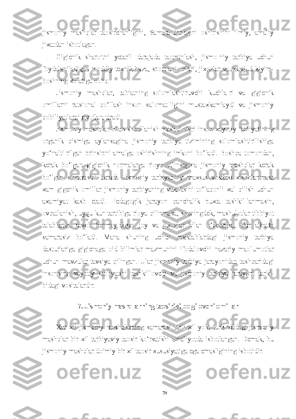 jismoniy   mashqlar   taosirchanligini,   Samara-dorligini   oshirishini   ilmiy,   amaliy
jixatdan isbotlagan. 
Gigienik   sharoitni   yetarli   darajada   taominlash,   jismo-niy   tarbiya   uchun
foydalaniladigan  moddiy-texnik baza,  sport   anjomlari,  jixozlar   va  mavjud kiyim-
boshning xolatiga boliq. 
Jismoniy   mashqlar,   tabiatning   solomlashtiruvchi   kuchla-ri   va   gigienik
omillarni   ratsional   qo‘llash   inson   salomat-ligini   mustaxkamlaydi   va   jismoniy
qobiliyatlarni rivojlan-tiradi.  
Jismoniy mashqlar bilan shuullanish mashulotlari inson xayotiy faoliyatining
organik   qismiga   aylansagina   jismoniy   tarbiya   tizimining   solomlashtirilishiga
yo‘nalti-rilgan   prinsipni   amalga   oshirishning   imkoni   bo‘ladi.   Boshqa   tomondan,
kerak   bo‘lgan   gigienik   normalarga   rioya   qilinsagina   jismoniy   mashqlar   kerak
bo‘lgan   samarasini   beradi.   Jismoniy   tarbiyaning   maxsus   vositasi   xisoblanmasa
xam   gigenik   omillar   jismoniy   tarbiyaning   vazifasini   to‘laqonli   xal   qilish   uchun
axamiyat   kasb   etadi.   Pedagogik   jarayon   qanchalik   puxta   tashkil-lanmasin,
ovqatlanish, uyqu kun tartibiga rioya qilinmasa, shuningdek, mashulotlar tibbiyot
talablariga   javob   bermay-digan   joy   va   jixozlar   bilan   o‘tkazilsa,   ular   albatta
samarasiz   bo‘ladi.   Mana   shuning   uchun   maktablardagi   jismoniy   tarbiya
dasturlariga   gigienaga   oid   bilimlar   mazmunini   ifodalovchi   nazariy   maolumotlar
uchun   mavzular   tavsiya   qilingan.   Ular   jismoniy   tarbiya   jarayonidan   tashqaridagi
insonning   xayotiy   faoliyatini   tashkillovchi   va   jismoniy   tarbiya   jarayoni   tarki-
bidagi vositalardir. 
 
7. Jismoniy mashqlarning taosirini belgilovchi omillar 
 
Xar   xil   jismoniy   mashqlarning   samarasi   turli   xil   yoki   turli   xildagi   jismoniy
mashqlar   bir   xil   tarbiyaviy   taosir   ko‘rsatishi   amaliyotda   isbotlangan.   Demak,   bu
jismoniy mashqlar doimiy bir xil taosir xususiyatiga ega emasligining isbotidir. 
28 